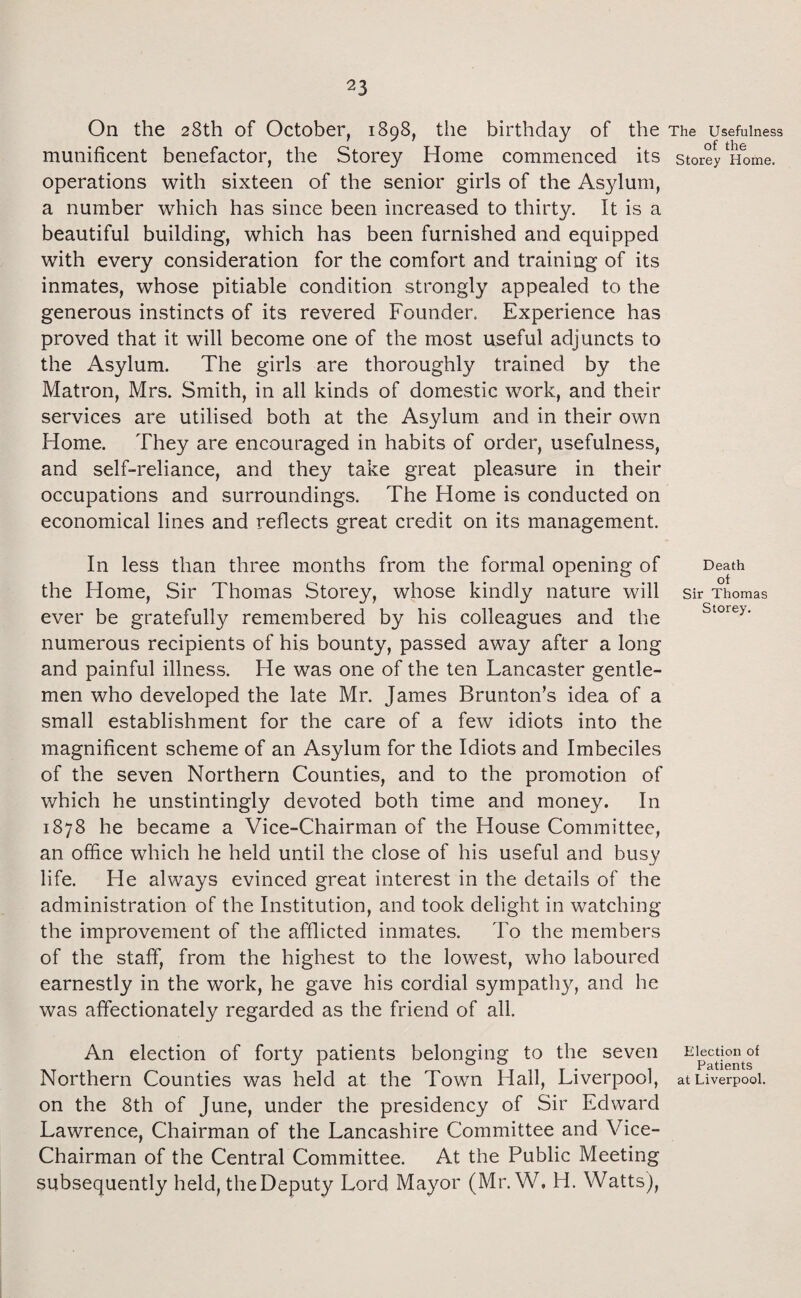 On the 28th of October, 1898, the birthday of the munificent benefactor, the Storey Home commenced its operations with sixteen of the senior girls of the Asylum, a number which has since been increased to thirty. It is a beautiful building, which has been furnished and equipped with every consideration for the comfort and training of its inmates, whose pitiable condition strongly appealed to the generous instincts of its revered Founder. Experience has proved that it will become one of the most useful adjuncts to the Asylum. The girls are thoroughly trained by the Matron, Mrs. Smith, in all kinds of domestic work, and their services are utilised both at the Asylum and in their own Home. They are encouraged in habits of order, usefulness, and self-reliance, and they take great pleasure in their occupations and surroundings. The Home is conducted on economical lines and reflects great credit on its management. In less than three months from the formal opening of the Home, Sir Thomas Storey, whose kindly nature will ever be gratefully remembered by his colleagues and the numerous recipients of his bounty, passed away after a long and painful illness. He was one of the ten Lancaster gentle¬ men who developed the late Mr. James Brunton’s idea of a small establishment for the care of a few idiots into the magnificent scheme of an Asylum for the Idiots and Imbeciles of the seven Northern Counties, and to the promotion of which he unstintingly devoted both time and money. In 1878 he became a Vice-Chairman of the House Committee, an office which he held until the close of his useful and busy life. He always evinced great interest in the details of the administration of the Institution, and took delight in watching the improvement of the afflicted inmates. To the members of the staff, from the highest to the lowest, who laboured earnestly in the work, he gave his cordial sympathy, and he was affectionately regarded as the friend of all. An election of forty patients belonging to the seven Northern Counties was held at the Town Hall, Liverpool, on the 8th of June, under the presidency of Sir Edward Lawrence, Chairman of the Lancashire Committee and Vice- Chairman of the Central Committee. At the Public Meeting subsequently held, theDeputy Lord Mayor (Mr. W, H. Watts), The Usefulness of the Storey Home. Death of Sir Thomas Storey. Election of Patients at Liverpool.