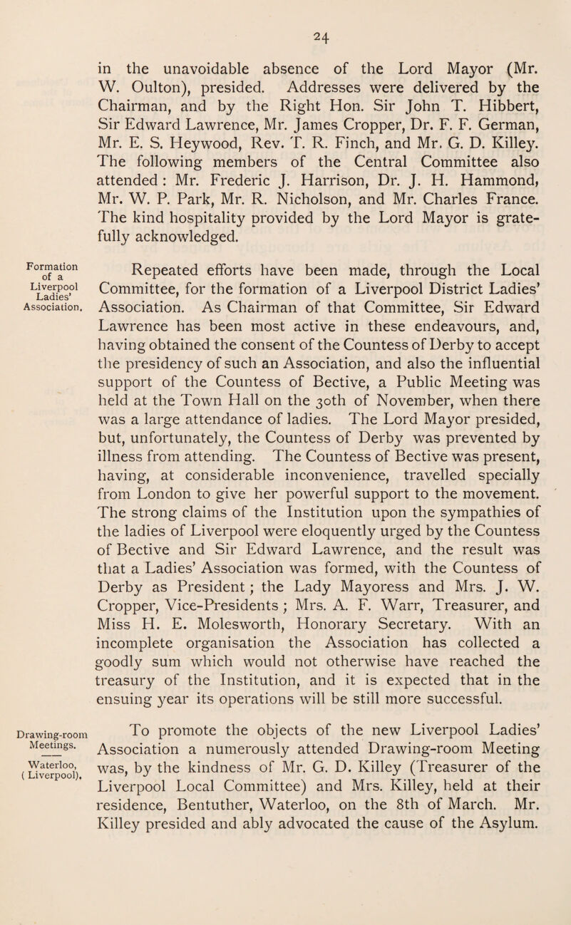 Formation of a Liverpool Ladies’ Association. Drawing-room Meetings. Waterloo, ( Liverpool). in the unavoidable absence of the Lord Mayor (Mr. W. Oulton), presided. Addresses were delivered by the Chairman, and by the Right Hon. Sir John T. Hibbert, Sir Edward Lawrence, Mr. James Cropper, Dr. F. F. German, Mr. E. S. Heywood, Rev. T. R. Finch, and Mr. G. D. Killey. The following members of the Central Committee also attended : Mr. Frederic J. Harrison, Dr. J. H. Hammond, Mr. W. P. Park, Mr. R. Nicholson, and Mr. Charles France. The kind hospitality provided by the Lord Mayor is grate¬ fully acknowledged. Repeated efforts have been made, through the Local Committee, for the formation of a Liverpool District Ladies’ Association. As Chairman of that Committee, Sir Edward Lawrence has been most active in these endeavours, and, having obtained the consent of the Countess of Derby to accept the presidency of such an Association, and also the influential support of the Countess of Bective, a Public Meeting was held at the Town Hall on the 30th of November, when there was a large attendance of ladies. The Lord Mayor presided, but, unfortunately, the Countess of Derby was prevented by illness from attending. The Countess of Bective was present, having, at considerable inconvenience, travelled specially from London to give her powerful support to the movement. The strong claims of the Institution upon the sympathies of the ladies of Liverpool were eloquently urged by the Countess of Bective and Sir Edward Lawrence, and the result was that a Ladies’ Association was formed, with the Countess of Derby as President; the Lady Mayoress and Mrs. J. W. Cropper, Vice-Presidents ; Mrs. A. F. Warr, Treasurer, and Miss H. E. Molesworth, Honorary Secretary. With an incomplete organisation the Association has collected a goodly sum which would not otherwise have reached the treasury of the Institution, and it is expected that in the ensuing year its operations will be still more successful. To promote the objects of the new Liverpool Ladies’ Association a numerously attended Drawing-room Meeting was, by the kindness of Mr. G. D. Killey (Treasurer of the Liverpool Local Committee) and Mrs. Killey, held at their residence, Bentuther, Waterloo, on the 8th of March. Mr. Killey presided and ably advocated the cause of the Asylum.