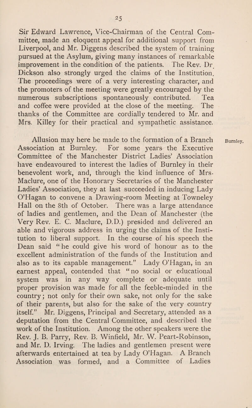 Sir Edward Lawrence, Vice-Chairman of the Central Com¬ mittee, made an eloquent appeal for additional support from Liverpool, and Mr. Diggens described the system of training pursued at the Asylum, giving many instances of remarkable improvement in the condition of the patients. The Rev. Dr Dickson also strongly urged the claims of the Institution. The proceedings were of a very interesting character, and the promoters of the meeting were greatly encouraged by the numerous subscriptions spontaneously contributed. Tea and coffee were provided at the close of the meeting. The thanks of the Committee are cordially tendered to Mr. and Mrs. Killey for their practical and sympathetic assistance. Allusion may here be made to the formation of a Branch Association at Burnley. For some years the Executive Committee of the Manchester District Ladies’ Association have endeavoured to interest the ladies of Burnley in their benevolent work, and, through the kind influence of Mrs- Maclure, one of the Honorary Secretaries of the Manchester Ladies’ Association, they at last succeeded in inducing Lady O’Hagan to convene a Drawing-room Meeting at Towneley Hall on the 8th of October. There was a large attendance of ladies and gentlemen, and the Dean of Manchester (the Very Rev. E. C. Maclure, D.D.) presided and delivered an able and vigorous address in urging the claims of the Insti¬ tution to liberal support. In the course of his speech the Dean said “ he could give his word of honour as to the excellent administration of the funds of the Institution and also as to its capable management.” Lady O’Hagan, in an earnest appeal, contended that “ no social or educational system was in any way complete or adequate until proper provision was made for all the feeble-minded in the country; not only for their own sake, not only for the sake of their parents, but also for the sake of the very country itself.” Mr. Diggens, Principal and Secretary, attended as a deputation from the Central Committee, and described the work of the Institution. Among the other speakers were the Rev. J. B. Parry, Rev. B. Winfield, Mr. W. Peart-Robinson, and Mr. D. Irving. The ladies and gentlemen present were afterwards entertained at tea by Lady O’Hagan. A Branch Association was formed, and a Committee of Ladies Burnley.