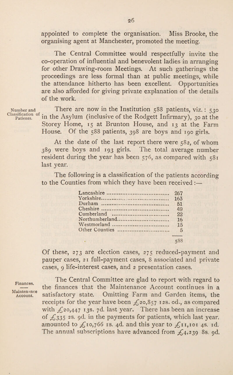 appointed to complete the organisation. Miss Brooke, the organising agent at Manchester, promoted the meeting. The Central Committee would respectfully invite the co-operation of influential and benevolent ladies in arranging for other Drawing-room Meetings. At such gatherings the proceedings are less formal than at public meetings, while the attendance hitherto has been excellent. Opportunities are also afforded for giving private explanation of the details of the work. Number and There are now in the Institution 588 patients, viz.: 530 Claspatientsn °f in the Asylum (inclusive of the Rodgett Infirmary), 30 at the Storey Home, 15 at Brunton House, and 13 at the Farm House. Of the 588 patients, 398 are boys and 190 girls. At the date of the last report there were 582, of whom 389 were boys and 193 girls. The total average number resident during the year has been 576, as compared with 581 last year. The following is a classification of the patients according to the Counties from which they have been received :— Lancashire. 267 Yorkshire. 163 Durham . 51 Cheshire . 49 Cumberland . 22 Northumberland. 16 Westmorland . 15 Other Counties . 5 538 Of these, 273 are election cases, 275 reduced-payment and pauper cases, 21 full-payment cases, 8 associated and private cases, 9 life-interest cases, and 2 presentation cases. The Central Committee are glad to report with regard to — ' the finances that the Maintenance Account continues in a Account. satisfactory state. Omitting Farm and Garden items, the receipts for the year have been ,£20,857 12s. od., as compared with £20,447 13s. 7d. last year. There has been an increase of £335 2s. 9d. in the payments for patients, which last year, amounted to £'10,766 is. 4d. and this year to £11,101 4s. id. The annual subscriptions have advanced from £4,239 8s, 9d.