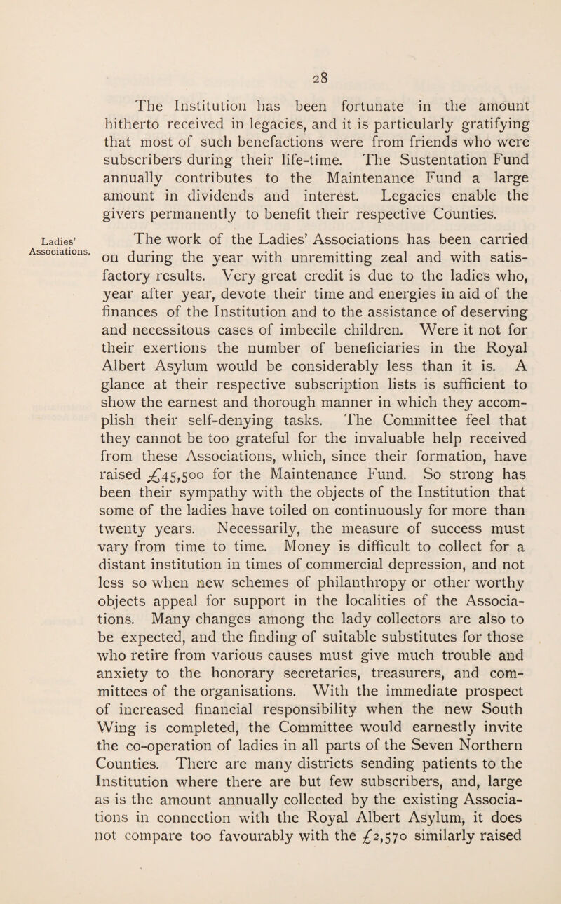 Ladies’ Associations. The Institution has been fortunate in the amount hitherto received in legacies, and it is particularly gratifying that most of such benefactions were from friends who were subscribers during their life-time. The Sustentation Fund annually contributes to the Maintenance Fund a large amount in dividends and interest. Legacies enable the givers permanently to benefit their respective Counties. The work of the Ladies’ Associations has been carried on during the year with unremitting zeal and with satis¬ factory results. Very great credit is due to the ladies who, year after year, devote their time and energies in aid of the finances of the Institution and to the assistance of deserving and necessitous cases of imbecile children. Were it not for their exertions the number of beneficiaries in the Royal Albert Asylum would be considerably less than it is. A glance at their respective subscription lists is sufficient to show the earnest and thorough manner in which they accom¬ plish their self-denying tasks. The Committee feel that they cannot be too grateful for the invaluable help received from these Associations, which, since their formation, have raised ,£45,500 for the Maintenance Fund. So strong has been their sympathy with the objects of the Institution that some of the ladies have toiled on continuously for more than twenty years. Necessarily, the measure of success must vary from time to time. Money is difficult to collect for a distant institution in times of commercial depression, and not less so when new schemes of philanthropy or other worthy objects appeal for support in the localities of the Associa¬ tions. Many changes among the lady collectors are also to be expected, and the finding of suitable substitutes for those who retire from various causes must give much trouble and anxiety to the honorary secretaries, treasurers, and com¬ mittees of the organisations. With the immediate prospect of increased financial responsibility when the new South Wing is completed, the Committee would earnestly invite the co-operation of ladies in all parts of the Seven Northern Counties. There are many districts sending patients to the Institution where there are but few subscribers, and, large as is the amount annually collected by the existing Associa¬ tions in connection with the Royal Albert Asylum, it does not compare too favourably with the £2,570 similarly raised