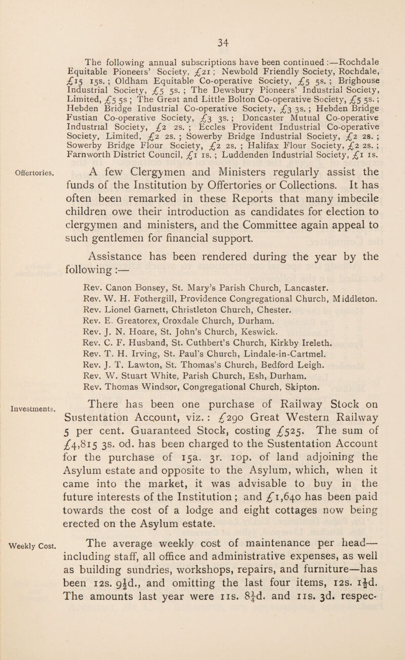 Offertories. Investments. Weekly Cost. The following annual subscriptions have been continued :—Rochdale Equitable Pioneers’ Society, £21; Newbold Friendly Society, Rochdale, ^15 15s. ; Oldham Equitable Co-operative Society, £3 5s. ; Brighouse Industrial Society, £5 5s. ; The Dewsbury Pioneers’ Industrial Society, Limited, ^5 5s ; The Great and Little Bolton Co-operative Society, £5 5s.; Hebden Bridge Industrial Co-operative Society, £3 3s. ; Hebden Bridge Fustian Co-operative Society, £3 3s. ; Doncaster Mutual Co-operative Industrial Society, £2 2s. ; Eccles Provident Industrial Co-operative Society, Limited, £2 2s. ; Sowerby Bridge Industrial Society, £2 2s. ; Sowerby Bridge Flour Society, £2 2s. ; Halifax Flour Society, £2 2s. ; Farnworth District Council, £1 is. ; Luddenden Industrial Society, £1 is. A few Clergymen and Ministers regularly assist the funds of the Institution by Offertories or Collections. It has often been remarked in these Reports that many imbecile children owe their introduction as candidates for election to clergymen and ministers, and the Committee again appeal to such gentlemen for financial support. Assistance has been rendered during the year by the following Rev. Canon Bonsey, St. Mary’s Parish Church, Lancaster. Rev. W. H. Fothergill, Providence Congregational Church, Middleton. Rev. Lionel Garnett, Christleton Church, Chester. Rev. E. Greatorex, Croxdale Church, Durham. Rev. J. N. Hoare, St. John’s Church, Keswick. Rev. C. F. Husband, St. Cuthbert’s Church, Kirkby Ireleth. Rev. T. H. Irving, St. Paul’s Church, Lindale-in-Cartmel. Rev. J. T. Lawton, St. Thomas’s Church, Bedford Leigh. Rev. W. Stuart White, Parish Church, Esh, Durham. Rev. Thomas Windsor, Congregational Church, Skipton. There has been one purchase of Railway Stock on Sustentation Account, viz. : ^*290 Great Western Railway 5 per cent. Guaranteed Stock, costing ^525. The sum of ^4,815 3s. od. has been charged to the Sustentation Account for the purchase of 15a. 3r. iop. of land adjoining the Asylum estate and opposite to the Asylum, which, when it came into the market, it was advisable to buy in the future interests of the Institution ; and ^1,640 has been paid towards the cost of a lodge and eight cottages now being erected on the Asylum estate. The average weekly cost of maintenance per head— including staff, all office and administrative expenses, as well as building sundries, workshops, repairs, and furniture—has been 12s. gjd., and omitting the last four items, 12s. ijd. The amounts last year were ns. 8Jd. and ns. 3d. respec*