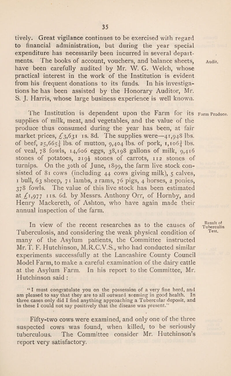 lively. Great vigilance continues to be exercised with regard to financial administration, but during the year special expenditure has necessarily been incurred in several depart¬ ments. The books of account, vouchers, and balance sheets, have been carefully audited by Mr. W. G. Welch, whose practical interest in the work of the Institution is evident from his frequent donations to its funds. In his investiga¬ tions he has been assisted by the Honorary Auditor, Mr. S. J. Harris, whose large business experience is well known. The Institution is dependent upon the Farm for its supplies of milk, meat, and vegetables, and the value of the produce thus consumed during the year has been, at fair market prices, ^3,631 is. 8d. The supplies were—41,948 lbs. of beef, 25,6655 lbs. of mutton, 9,404 lbs. of pork, i,io6| lbs. of veal, 78 fowls, 14,606 eggs, 38,198 gallons of milk, 9,416 stones of potatoes, 219J stones of carrots, 112 stones of turnips. On the 30th of June, 1899, the farm live stock con¬ sisted of 81 cows (including 44 cows giving milk), 5 calves, 1 bull, 63 sheep, 71 lambs, 2 rams, 76 pigs, 4 horses, 2 ponies, 378 fowls. The value of this live stock has been estimated at ^1,977 ns. 6d. by Messrs. Anthony Orr, of Hornby, and Henry Mackereth, of Ashton, who have again made their annual inspection of the farm. In view of the recent researches as to the causes of Tuberculosis, and considering the weak physical condition of many of the Asylum patients, the Committee instructed Mr.T. F. Hutchinson, M.R.C.V.S., who had conducted similar experiments successfully at the Lancashire County Council Model Farm, to make a careful examination of the dairy cattle at the Asylum Farm. In his report to the Committee, Mr. Hutchinson said : “ I must congratulate you on the possession of a very fine herd, and am pleased to say that they are to all outward seeming in good health. In three cases only did I find anything approaching a Tubercular deposit, and in these I could not say positively that the disease was present.” Fifty-two cows were examined, and only one of the three suspected cows was found, when killed, to be seriously tuberculous. The Committee consider Mr. Hutchinson’s report very satisfactory. Audit. Farm Produce. Result of Tuberculin Test.