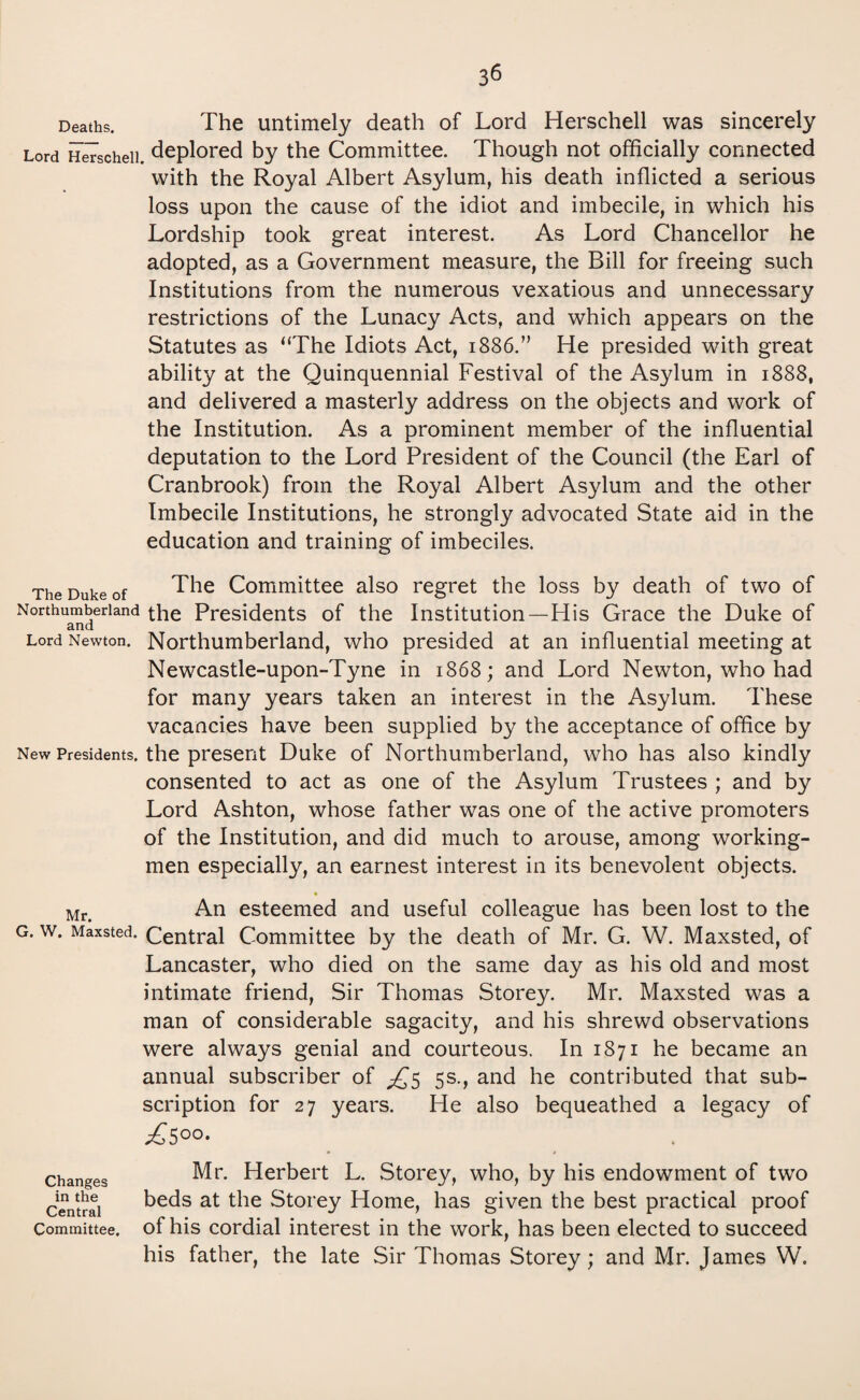 Deaths. The untimely death of Lord Herschell was sincerely Lord Herschell. deplored by the Committee. Though not officially connected with the Royal Albert Asylum, his death inflicted a serious loss upon the cause of the idiot and imbecile, in which his Lordship took great interest. As Lord Chancellor he adopted, as a Government measure, the Bill for freeing such Institutions from the numerous vexatious and unnecessary restrictions of the Lunacy Acts, and which appears on the Statutes as “The Idiots Act, 1886.” He presided with great ability at the Quinquennial Festival of the Asylum in 1888, and delivered a masterly address on the objects and work of the Institution. As a prominent member of the influential deputation to the Lord President of the Council (the Earl of Cranbrook) from the Royal Albert Asylum and the other Imbecile Institutions, he strongly advocated State aid in the education and training of imbeciles. The Duke of The Committee also regret the loss by death of two of Northumberland the Presidents of the Institution—His Grace the Duke of and Lord Newton. Northumberland, who presided at an influential meeting at Newcastle-upon-Tyne in 1868; and Lord Newton, who had for many years taken an interest in the Asylum. These vacancies have been supplied by the acceptance of office by New Presidents, the present Duke of Northumberland, who has also kindly consented to act as one of the Asylum Trustees ; and by Lord Ashton, whose father was one of the active promoters of the Institution, and did much to arouse, among working¬ men especially, an earnest interest in its benevolent objects. * Mr< An esteemed and useful colleague has been lost to the g. w. Maxsted. Central Committee by the death of Mr. G. W. Maxsted, of Lancaster, who died on the same day as his old and most intimate friend, Sir Thomas Storey. Mr. Maxsted was a man of considerable sagacity, and his shrewd observations were always genial and courteous. In 1871 he became an annual subscriber of ^5 5s., and he contributed that sub¬ scription for 27 years. He also bequeathed a legacy of £5°°- Changes in the Central Committee. Mr. Herbert L. Storey, who, by his endowment of two beds at the Storey Home, has given the best practical proof of his cordial interest in the work, has been elected to succeed his father, the late Sir Thomas Storey; and Mr. James W.