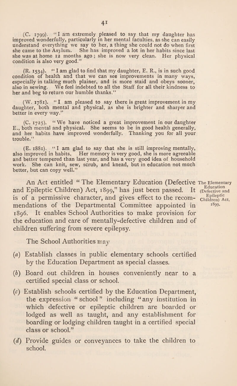 (C. 1799)- “I am extremely pleased to say that my daughter has improved wonderfully, particularly in her mental faculties, as she can easily understand everything we say to her, a thing she could not do when first she came to the Asylum. She has improved a lot in her habits since last she was at home 12 months ago ; she is now very clean. Her physical condition is also very good.” (R. 1534). “ I am glad to find that my daughter, E. R., is in such good condition of health and that we can see improvements in many ways, especially in talking much plainer, and is more staid and obeys sooner, also in sewing. We feel indebted to all the Staff for all their kindness to her and beg to return our humble thanks.” (W. 1781). “ I am pleased to say there is great improvement in my daughter, both mental and physical, as she is brighter and sharper and better in every way.” (C. 1725). “We have noticed a great improvement in our daughter E., both mental and physical. She seems to be in good health generally, and her habits have improved wonderfully. Thanking you for all your trouble.” (E. 1881).  I am glad to say that she is still improving mentally, also improved in habits. Her memory is very good, she is more agreeable and better tempered than last year, and has a very good idea of household work. She can knit, sew, scrub, and knead, but in education not much better, but can copy well.” An Act entitled “ The Elementary Education (Defective The Elementary and Epileptic Children) Act, 1899,” has just been passed. It (Defective and is of a permissive character, and gives effect to the recom- chndren^Act, mendations of the Departmental Committee appointed in i899- 1896. It enables School Authorities to make provision for the education and care of mentally-defective children and of children suffering from severe epilepsy. The School Authorities may (a) Establish classes in public elementary schools certified by the Education Department as special classes. (b) Board out children in houses conveniently near to a certified special class or school. (c) Establish schools certified by the Education Department, the expression “ school ” including “ any institution in which defective or epileptic children are boarded or lodged as well as taught, and any establishment for boarding or lodging children taught in a certified special class or school.” (d) Provide guides or conveyances to take the children to school.