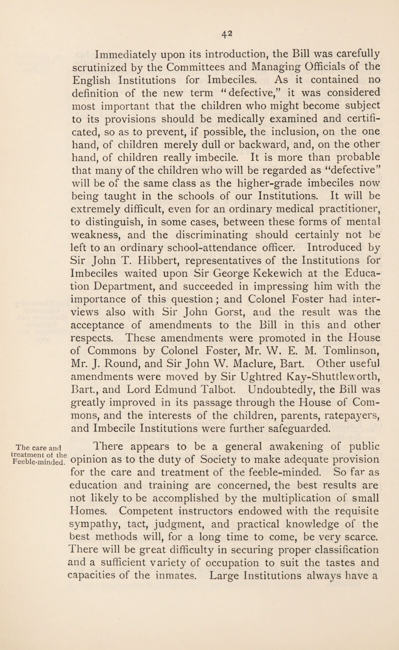 Immediately upon its introduction, the Bill was carefully scrutinized by the Committees and Managing Officials of the English Institutions for Imbeciles. As it contained no definition of the new term “ defective,” it was considered most important that the children who might become subject to its provisions should be medically examined and certifi¬ cated, so as to prevent, if possible, the inclusion, on the one hand, of children merely dull or backward, and, on the other hand, of children really imbecile. It is more than probable that many of the children who will be regarded as “defective” will be of the same class as the higher-grade imbeciles now being taught in the schools of our Institutions. It will be extremely difficult, even for an ordinary medical practitioner, to distinguish, in some cases, between these forms of mental weakness, and the discriminating should certainly not be left to an ordinary school-attendance officer. Introduced by Sir John T. Hibbert, representatives of the Institutions for Imbeciles waited upon Sir George Kekewich at the Educa¬ tion Department, and succeeded in impressing him with the importance of this question; and Colonel Foster had inter¬ views also with Sir John Gorst, and the result was the acceptance of amendments to the Bill in this and other respects. These amendments were promoted in the House of Commons by Colonel Foster, Mr. W. E. M. Tomlinson, Mr. J. Round, and Sir John W. Maclure, Bart. Other useful amendments were moved by Sir Ughtred K ay - S h u 111 e w o r t h, Bart., and Lord Edmund Talbot. Undoubtedly, the Bill was greatly improved in its passage through the House of Com¬ mons, and the interests of the children, parents, ratepayers, and Imbecile Institutions were further safeguarded. The care and There appears to be a general awakening of public Feebleminded6 opinion as to the duty of Society to make adequate provision for the care and treatment of the feeble-minded. So far as education and training are concerned, the best results are not likely to be accomplished by the multiplication of small Homes. Competent instructors endowed with the requisite sympathy, tact, judgment, and practical knowledge of the best methods will, for a long time to come, be very scarce. There will be great difficulty in securing proper classification and a sufficient variety of occupation to suit the tastes and capacities of the inmates. Large Institutions always have a