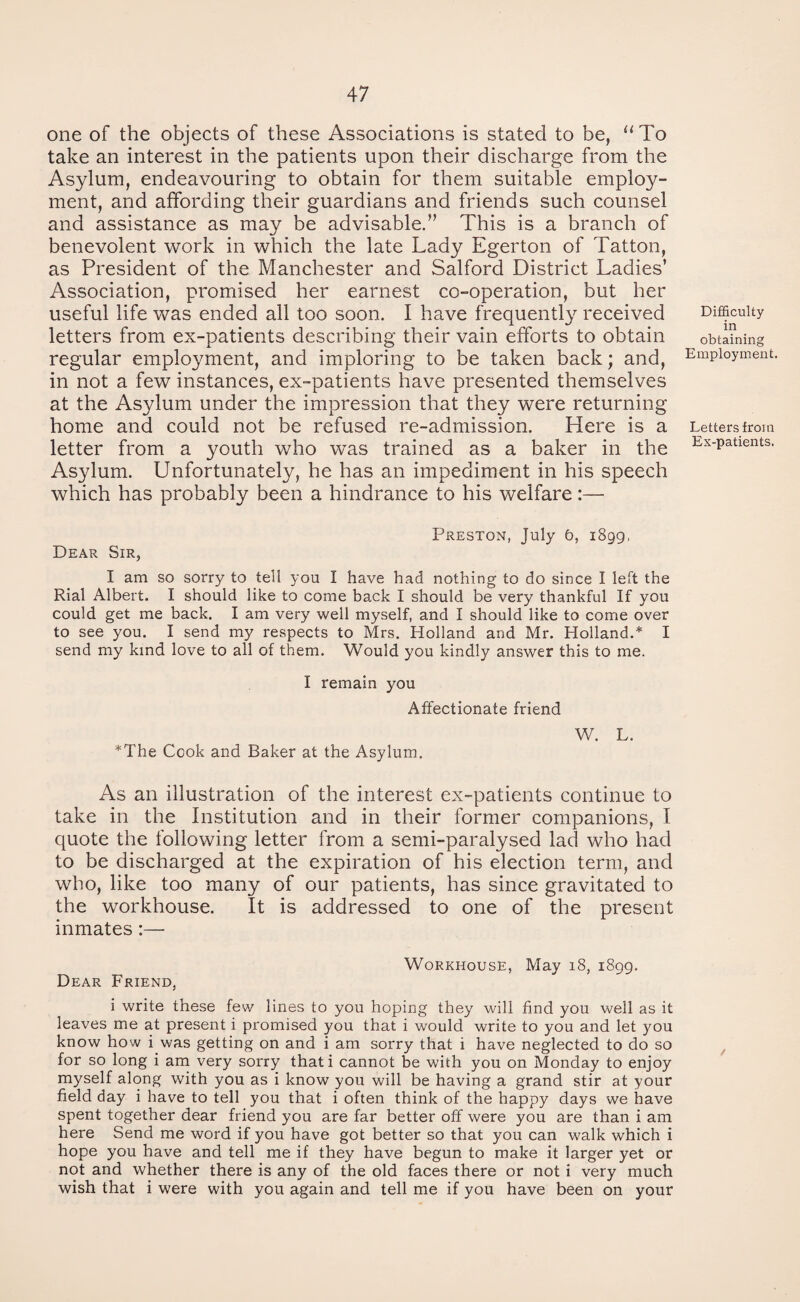 one of the objects of these Associations is stated to be, “To take an interest in the patients upon their discharge from the Asylum, endeavouring to obtain for them suitable employ¬ ment, and affording their guardians and friends such counsel and assistance as may be advisable/’ This is a branch of benevolent work in which the late Lady Egerton of Tatton, as President of the Manchester and Salford District Ladies’ Association, promised her earnest co-operation, but her useful life was ended all too soon. I have frequently received letters from ex-patients describing their vain efforts to obtain regular employment, and imploring to be taken back; and, in not a few instances, ex-patients have presented themselves at the Asylum under the impression that they were returning home and could not be refused re-admission. Here is a letter from a youth who was trained as a baker in the Asylum. Unfortunately, he has an impediment in his speech which has probably been a hindrance to his welfare:— Preston, July b, 1899, Dear Sir, I am so sorry to tell you I have had nothing to do since I left the Rial Albert. I should like to come back I should be very thankful If you could get me back. I am very well myself, and I should like to come over to see you. I send my respects to Mrs. Holland and Mr. Holland.* I send my kind love to all of them. Would you kindly answer this to me. I remain you Affectionate friend W. L. *The Cook and Baker at the Asylum. As an illustration of the interest ex-patients continue to take in the Institution and in their former companions, I quote the following letter from a semi-paralysed lad who had to be discharged at the expiration of his election term, and who, like too many of our patients, has since gravitated to the workhouse. It is addressed to one of the present inmates:— Workhouse, May 18, 1899. Dear Friend, i write these few lines to you hoping they will find you well as it leaves me at present i promised you that i would write to you and let you know how i was getting on and i am sorry that i have neglected to do so for so long i am very sorry thati cannot be with you on Monday to enjoy myself along with you as i know you will be having a grand stir at your field day i have to tell you that i often think of the happy days we have spent together dear friend you are far better off were you are than i am here Send me word if you have got better so that you can walk which i hope you have and tell me if they have begun to make it larger yet or not and whether there is any of the old faces there or not i very much wish that i were with you again and tell me if you have been on your Difficulty in obtaining Employment. Letters from Ex-patients.