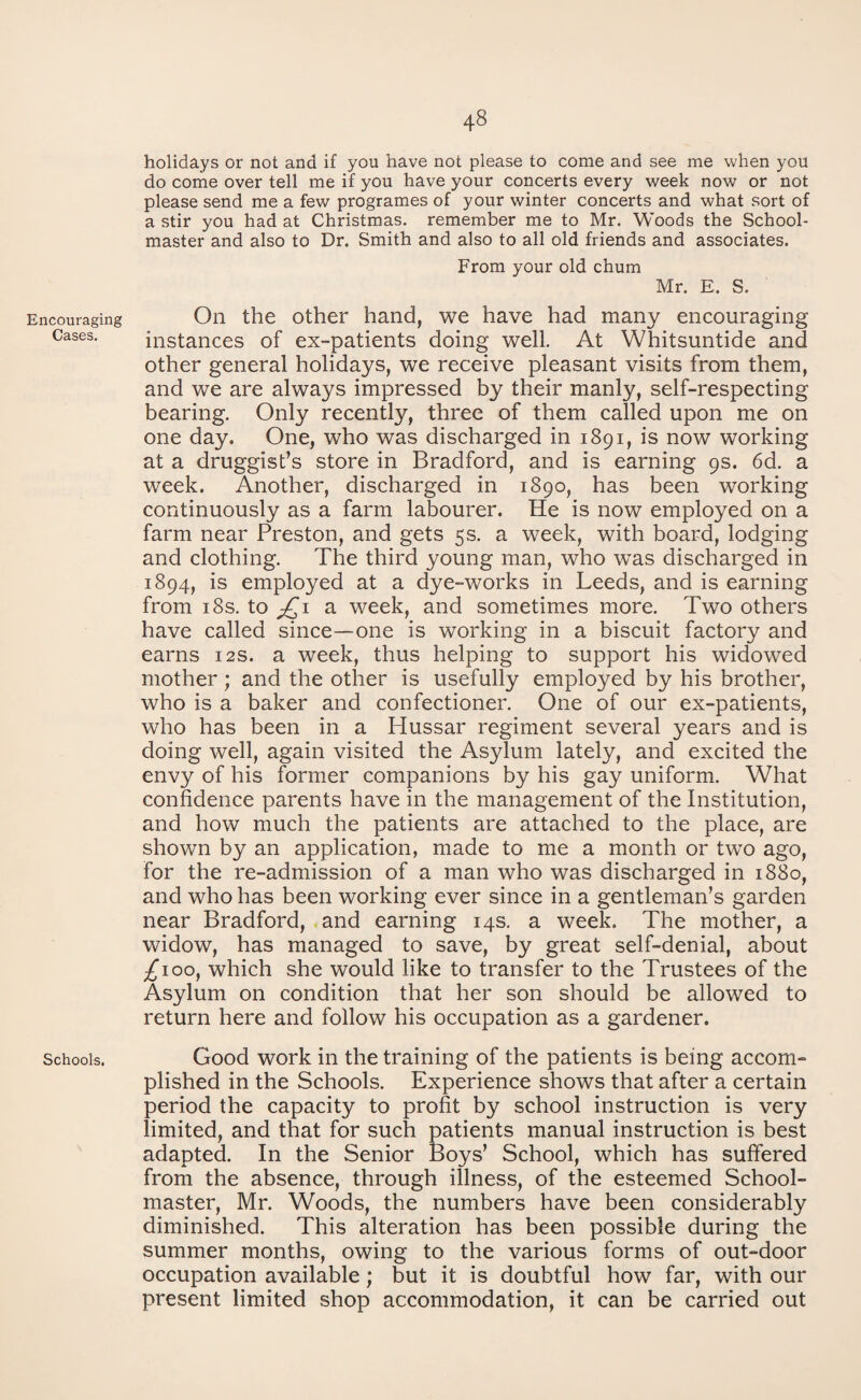 Encouraging Cases. Schools. 48 holidays or not and if you have not please to come and see me when you do come over tell me if you have your concerts every week now or not please send me a few programes of your winter concerts and what sort of a stir you had at Christmas, remember me to Mr. Woods the School¬ master and also to Dr. Smith and also to all old friends and associates. From your old chum Mr. E. S. On the other hand, we have had many encouraging instances of ex-patients doing well. At Whitsuntide and other general holidays, we receive pleasant visits from them, and we are always impressed by their manly, self-respecting bearing. Only recently, three of them called upon me on one day. One, who was discharged in 1891, is now working at a druggist’s store in Bradford, and is earning 9s. 6d. a week. Another, discharged in 1890, has been working continuously as a farm labourer. He is now employed on a farm near Preston, and gets 5s. a week, with board, lodging and clothing. The third young man, who was discharged in 1894, is employed at a dye-works in Leeds, and is earning from 18s. to jQ 1 a week, and sometimes more. Two others have called since—one is working in a biscuit factory and earns 12s. a week, thus helping to support his widowed mother; and the other is usefully employed by his brother, who is a baker and confectioner. One of our ex-patients, who has been in a Hussar regiment several years and is doing well, again visited the Asylum lately, and excited the envy of his former companions by his gay uniform. What confidence parents have in the management of the Institution, and how much the patients are attached to the place, are shown by an application, made to me a month or two ago, for the re-admission of a man who was discharged in 1880, and who has been working ever since in a gentleman’s garden near Bradford, and earning 14s. a week. The mother, a widow, has managed to save, by great self-denial, about £100, which she would like to transfer to the Trustees of the Asylum on condition that her son should be allowed to return here and follow his occupation as a gardener. Good work in the training of the patients is being accom¬ plished in the Schools. Experience shows that after a certain period the capacity to profit by school instruction is very limited, and that for such patients manual instruction is best adapted. In the Senior Boys’ School, which has suffered from the absence, through illness, of the esteemed School¬ master, Mr. Woods, the numbers have been considerably diminished. This alteration has been possible during the summer months, owing to the various forms of out-door occupation available; but it is doubtful how far, with our present limited shop accommodation, it can be carried out
