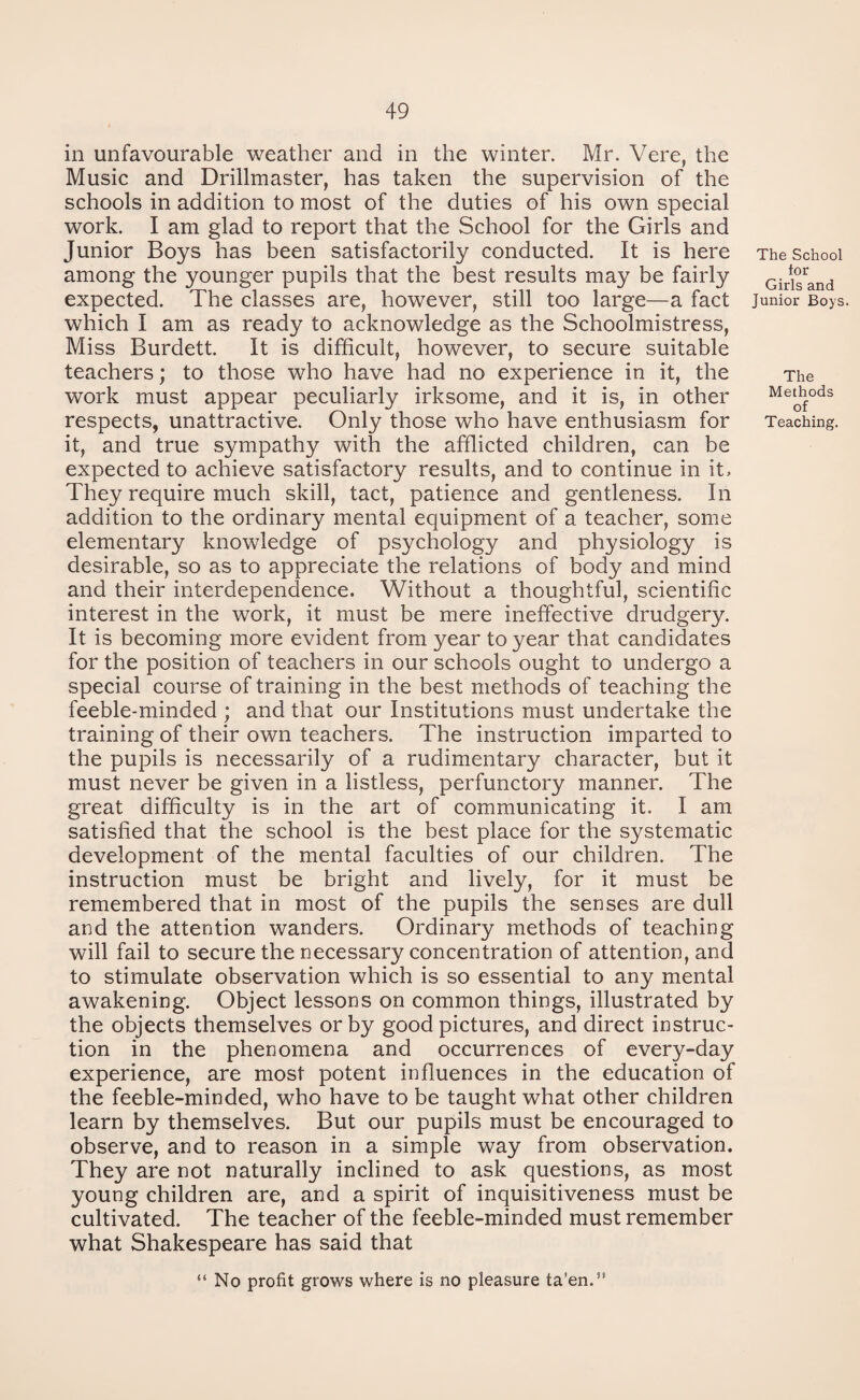 in unfavourable weather and in the winter. Mr. Vere, the Music and Drillmaster, has taken the supervision of the schools in addition to most of the duties of his own special work. I am glad to report that the School for the Girls and Junior Boys has been satisfactorily conducted. It is here among the younger pupils that the best results may be fairly expected. The classes are, however, still too large—a fact which I am as ready to acknowledge as the Schoolmistress, Miss Burdett. It is difficult, however, to secure suitable teachers; to those who have had no experience in it, the work must appear peculiarly irksome, and it is, in other respects, unattractive. Only those who have enthusiasm for it, and true sympathy with the afflicted children, can be expected to achieve satisfactory results, and to continue in it. They require much skill, tact, patience and gentleness. In addition to the ordinary mental equipment of a teacher, some elementary knowledge of psychology and physiology is desirable, so as to appreciate the relations of body and mind and their interdependence. Without a thoughtful, scientific interest in the work, it must be mere ineffective drudgery. It is becoming more evident from year to year that candidates for the position of teachers in our schools ought to undergo a special course of training in the best methods of teaching the feeble-minded ; and that our Institutions must undertake the training of their own teachers. The instruction imparted to the pupils is necessarily of a rudimentary character, but it must never be given in a listless, perfunctory manner. The great difficulty is in the art of communicating it. I am satisfied that the school is the best place for the systematic development of the mental faculties of our children. The instruction must be bright and lively, for it must be remembered that in most of the pupils the senses are dull and the attention wanders. Ordinary methods of teaching will fail to secure the necessary concentration of attention, and to stimulate observation which is so essential to any mental awakening. Object lessons on common things, illustrated by the objects themselves or by good pictures, and direct instruc¬ tion in the phenomena and occurrences of every-day experience, are most potent influences in the education of the feeble-minded, who have to be taught what other children learn by themselves. But our pupils must be encouraged to observe, and to reason in a simple way from observation. They are not naturally inclined to ask questions, as most young children are, and a spirit of inquisitiveness must be cultivated. The teacher of the feeble-minded must remember what Shakespeare has said that The School tor Girls and Junior Boys. The Methods of Teaching. “ No profit grows where is no pleasure ta’en.”