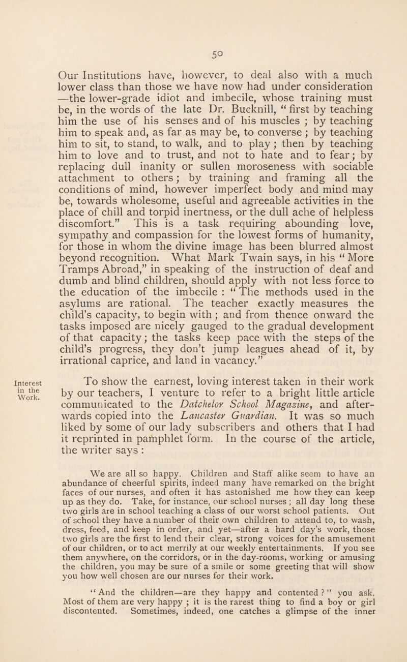 5° Interest in the Work. Our Institutions have, however, to deal also with a much lower class than those we have now had under consideration —the lower-grade idiot and imbecile, whose training must be, in the words of the late Ur. Bucknill, “ first by teaching him the use of his senses and of his muscles ; by teaching him to speak and, as far as may be, to converse ; by teaching him to sit, to stand, to walk, and to play; then by teaching him to love and to trust, and not to hate and to fear; by replacing dull inanity or sullen moroseness with sociable attachment to others; by training and framing all the conditions of mind, however imperfect body and mind may be, towards wholesome, useful and agreeable activities in the place of chill and torpid inertness, or the dull ache of helpless discomfort.” This is a task requiring abounding love, sympathy and compassion for the lowest forms of humanity, for those in whom the divine image has been blurred almost beyond recognition. What Mark Twain says, in his “ More Tramps Abroad,” in speaking of the instruction of deaf and dumb and blind children, should apply with not less force to the education of the imbecile : “ The methods used in the asylums are rational. The teacher exactly measures the child’s capacity, to begin with; and from thence onward the tasks imposed are nicely gauged to the gradual development of that capacity; the tasks keep pace with the steps of the child’s progress, they don’t jump leagues ahead of it, by irrational caprice, and land in vacancy.” To show the earnest, loving interest taken in their work by our teachers, I venture to refer to a bright little article communicated to the Datchelor School Magazine, and after¬ wards copied into the Lancaster Guardian. It was so much liked by some of our lady subscribers and others that I had it reprinted in pamphlet form. In the course of the article, the writer says : We are all so happy. Children and Staff alike seem to have an abundance of cheerful spirits, indeed many have remarked on the bright faces of our nurses, and often it has astonished me how they can keep up as they do. Take, for instance, our school nurses ; all day long these two girls are in school teaching a class of our worst school patients. Out of school they have a number of their own children to attend to, to wash, dress, feed, and keep in order, and yet—after a hard day’s work, those two girls are the first to lend their clear, strong voices for the amusement of our children, or to act merrily at our weekly entertainments. If you see them anywhere, on the corridors, or in the day-rooms, working or amusing the children, you may be sure of a smile or some greeting that will show you how well chosen are our nurses for their work. “And the children—are they happy and contented?” you ask. Most of them are very happy ; it is the rarest thing to find a boy or girl discontented. Sometimes, indeed, one catches a glimpse of the inner