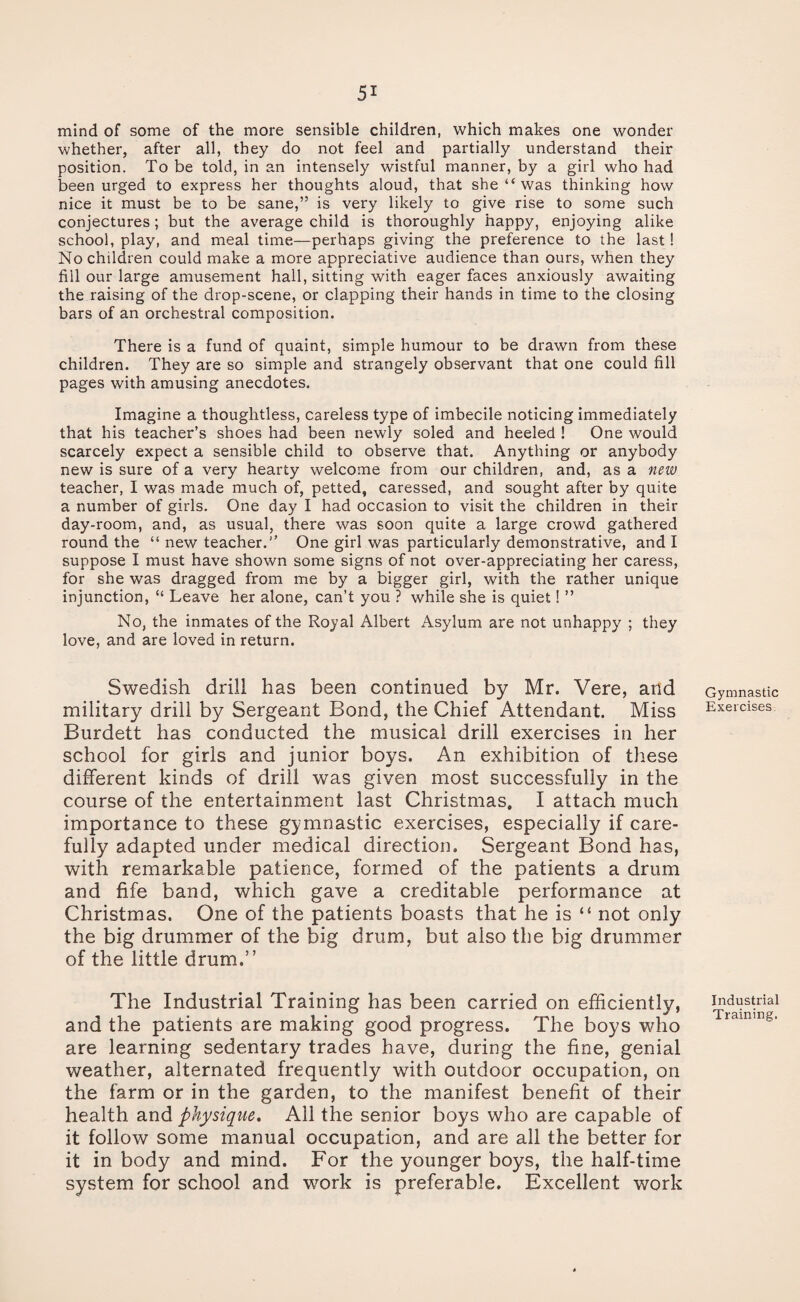 mind of some of the more sensible children, which makes one wonder whether, after all, they do not feel and partially understand their position. To be told, in an intensely wistful manner, by a girl who had been urged to express her thoughts aloud, that she “ was thinking how nice it must be to be sane,” is very likely to give rise to some such conjectures; but the average child is thoroughly happy, enjoying alike school, play, and meal time—perhaps giving the preference to the last! No children could make a more appreciative audience than ours, when they fill our large amusement hall, sitting with eager faces anxiously awaiting the raising of the drop-scene, or clapping their hands in time to the closing bars of an orchestral composition. There is a fund of quaint, simple humour to be drawn from these children. They are so simple and strangely observant that one could fill pages with amusing anecdotes. Imagine a thoughtless, careless type of imbecile noticing immediately that his teacher’s shoes had been newly soled and heeled ! One would scarcely expect a sensible child to observe that. Anything or anybody new is sure of a very hearty welcome from our children, and, as a new teacher, I was made much of, petted, caressed, and sought after by quite a number of girls. One day I had occasion to visit the children in their day-room, and, as usual, there was soon quite a large crowd gathered round the “ new teacher.” One girl was particularly demonstrative, and I suppose I must have shown some signs of not over-appreciating her caress, for she was dragged from me by a bigger girl, with the rather unique injunction, “ Leave her alone, can’t you ? while she is quiet! ” No, the inmates of the Royal Albert Asylum are not unhappy ; they love, and are loved in return. Swedish drill has been continued by Mr. Vere, and military drill by Sergeant Bond, the Chief Attendant. Miss Burdett has conducted the musical drill exercises in her school for girls and junior boys. An exhibition of these different kinds of drill was given most successfully in the course of the entertainment last Christmas, I attach much importance to these gymnastic exercises, especially if care¬ fully adapted under medical direction. Sergeant Bond has, with remarkable patience, formed of the patients a drum and fife band, which gave a creditable performance at Christmas. One of the patients boasts that he is “ not only the big drummer of the big drum, but also the big drummer of the little drum.” The Industrial Training has been carried on efficiently, and the patients are making good progress. The boys who are learning sedentary trades have, during the fine, genial weather, alternated frequently with outdoor occupation, on the farm or in the garden, to the manifest benefit of their health and physique. All the senior boys who are capable of it follow some manual occupation, and are all the better for it in body and mind. For the younger boys, the half-time system for school and work is preferable. Excellent work Gymnastic Exercises Industrial Training.
