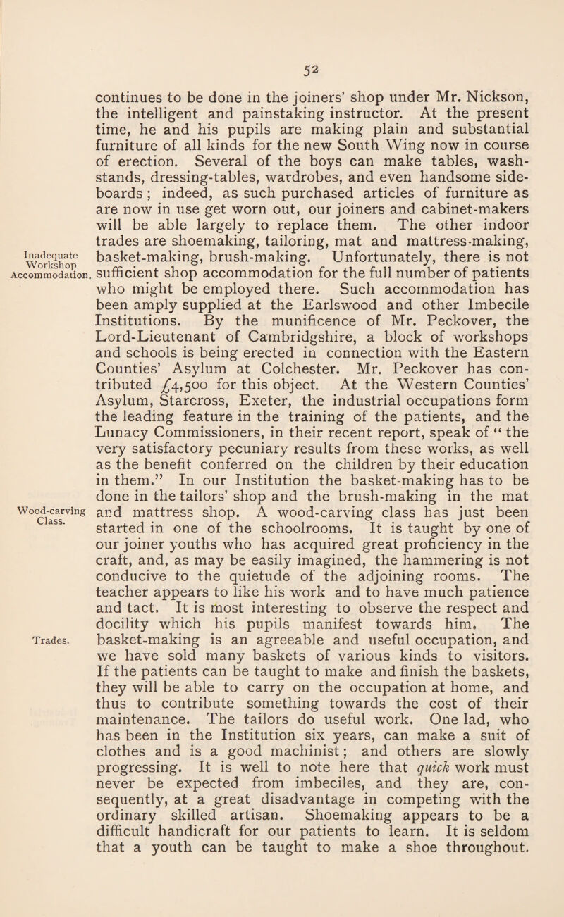 Inadequate Workshop Accommodation. Wood-carving Class. Trades. continues to be done in the joiners’ shop under Mr. Nickson, the intelligent and painstaking instructor. At the present time, he and his pupils are making plain and substantial furniture of all kinds for the new South Wing now in course of erection. Several of the boys can make tables, wash- stands, dressing-tables, wardrobes, and even handsome side¬ boards ; indeed, as such purchased articles of furniture as are now in use get worn out, our joiners and cabinet-makers will be able largely to replace them. The other indoor trades are shoemaking, tailoring, mat and mattress-making, basket-making, brush-making. Unfortunately, there is not sufficient shop accommodation for the full number of patients who might be employed there. Such accommodation has been amply supplied at the Earlswood and other Imbecile Institutions. By the munificence of Mr. Peckover, the Lord-Lieutenant of Cambridgshire, a block of workshops and schools is being erected in connection with the Eastern Counties’ Asylum at Colchester. Mr. Peckover has con¬ tributed ^4,500 for this object. At the Western Counties’ Asylum, Starcross, Exeter, the industrial occupations form the leading feature in the training of the patients, and the Lunacy Commissioners, in their recent report, speak of “ the very satisfactory pecuniary results from these works, as well as the benefit conferred on the children by their education in them.” In our Institution the basket-making has to be done in the tailors’ shop and the brush-making in the mat and mattress shop. A wood-carving class has just been started in one of the schoolrooms. It is taught by one of our joiner youths who has acquired great proficiency in the craft, and, as may be easily imagined, the hammering is not conducive to the quietude of the adjoining rooms. The teacher appears to like his work and to have much patience and tact. It is most interesting to observe the respect and docility which his pupils manifest towards him. The basket-making is an agreeable and useful occupation, and we have sold many baskets of various kinds to visitors. If the patients can be taught to make and finish the baskets, they will be able to carry on the occupation at home, and thus to contribute something towards the cost of their maintenance. The tailors do useful work. One lad, who has been in the Institution six years, can make a suit of clothes and is a good machinist; and others are slowly progressing. It is well to note here that quick work must never be expected from imbeciles, and they are, con¬ sequently, at a great disadvantage in competing with the ordinary skilled artisan. Shoemaking appears to be a difficult handicraft for our patients to learn. It is seldom that a youth can be taught to make a shoe throughout.