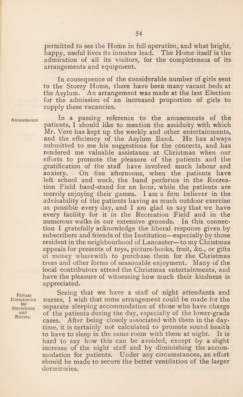 Amusements Private Dormitories for Attendants and Nurses. permitted to see the Home in full operation, and what bright, happy, useful lives its inmates lead. The Home itself is the admiration of all its visitors, for the completeness of its arrangements and equipment. In consequence of the considerable number of girls sent to the Storey Home, there have been many vacant beds at the Asylum. An arrangement was made at the last Election for the admission of an increased proportion of girls to supply these vacancies. In a passing reference to the amusements of the patients, I should like to mention the assiduity with which Mr. Vere has kept up the weekly and other entertainments, and the efficiency of the Asylum Band. He has always submitted to me his suggestions for the concerts, and has rendered me valuable assistance at Christmas when our efforts to promote the pleasure of the patients and the gratification of the staff have involved much labour and anxiety. On fine afternoons, when the patients have left school and work, the band performs in the Recrea¬ tion Field band-stand for an hour, while the patients are merrily enjoying their games. I am a firm believer in the advisability of the patients having as much outdoor exercise as possible every day, and I am glad to say that we have every facility for it in the Recreation Field and in the numerous walks in our extensive grounds. In this connec¬ tion I gratefully acknowledge the liberal response given by subscribers and friends of the Institution—especially by those resident in the neighbourhood of Lancaster—to my Christmas appeals for presents of toys, picture-books, fruit, &c., or gifts of money wherewith to purchase them for the Christmas trees and other forms of seasonable enjoyment. Many of the local contributors attend the Christmas entertainments, and have the pleasure of witnessing how much their kindness is appreciated. Seeing that we have a staff of night attendants and nurses, I wish that some arrangement could be made for the separate sleeping accommodation of those who have charge of the patients during the day, especially of the lower-grade cases. After being closely associated wdth them in the day¬ time, it is certainly not calculated to promote sound health to have to sleep in the same room with them at night. It is hard to say how this can be avoided, except by a slight increase of the night staff and by diminishing the accom¬ modation for patients. Under any circumstances, an effort should be made to secure the better ventilation of the larger dormitories.