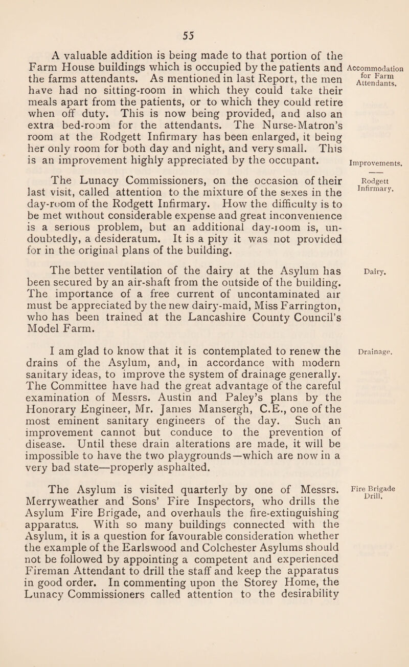 A valuable addition is being made to that portion of the Farm House buildings which is occupied by the patients and the farms attendants. As mentioned in last Report, the men have had no sitting-room in which they could take their meals apart from the patients, or to which they could retire when off duty. This is now being provided, and also an extra bed-room for the attendants. The Nurse-Matron’s room at the Rodgett Infirmary has been enlarged, it being her only room for both day and night, and very small. This is an improvement highly appreciated by the occupant. The Lunacy Commissioners, on the occasion of their last visit, called attention to the mixture of the sexes in the day-room of the Rodgett Infirmary. How the difficulty is to be met without considerable expense and great inconvenience is a serious problem, but an additional day-ioom is, un¬ doubtedly, a desideratum. It is a pity it was not provided for in the original plans of the building. The better ventilation of the dairy at the Asylum has been secured by an air-shaft from the outside of the building. The importance of a free current of uncontaminated air must be appreciated by the new dairy-maid, Miss Farrington, who has been trained at the Lancashire County Council’s Model Farm. I am glad to know that it is contemplated to renew the drains of the Asylum, and, in accordance with modern sanitary ideas, to improve the system of drainage generally. The Committee have had the great advantage of the careful examination of Messrs. Austin and Paley’s plans by the Honorary Engineer, Mr. James Mansergh, C.E., one of the most eminent sanitary engineers of the day. Such an improvement cannot but conduce to the prevention of disease. Until these drain alterations are made, it will be impossible to have the two playgrounds—which are nowin a very bad state—properly asphalted. The Asylum is visited quarterly by one of Messrs. Merry weather and Sons’ Fire Inspectors, who drills the Asylum Fire Brigade, and overhauls the fire-extinguishing apparatus. With so many buildings connected with the Asylum, it is a question for favourable consideration whether the example of the Earlswood and Colchester Asylums should not be followed by appointing a competent and experienced Fireman Attendant to drill the staff and keep the apparatus in good order. In commenting upon the Storey Home, the Lunacy Commissioners called attention to the desirability Accommodation for Farm Attendants. Improvements. Rodgett Infirmary. Dairy. Drainage. Fire Brigade Drill.