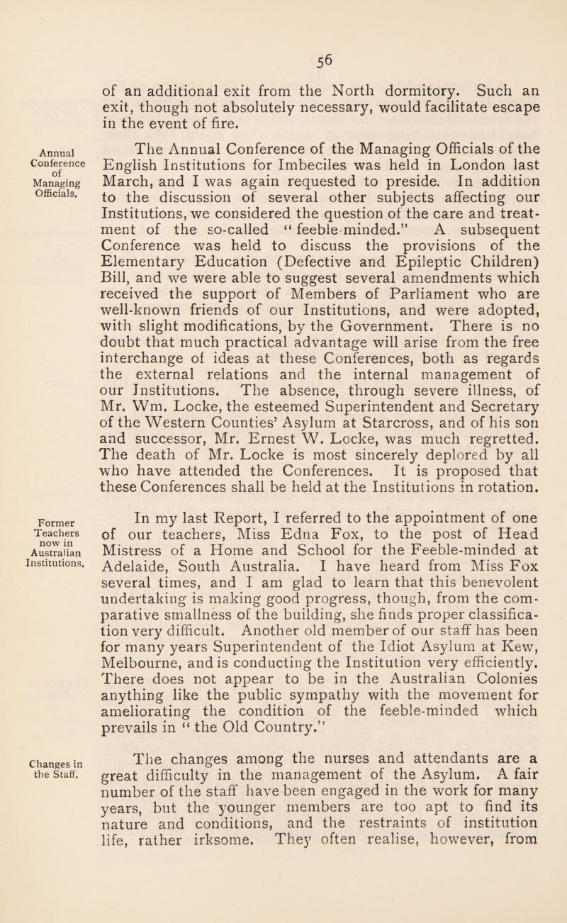 Annual Conference of Managing Officials. Former Teachers now in Australian Institutions. Changes in the Staff. of an additional exit from the North dormitory. Such an exit, though not absolutely necessary, would facilitate escape in the event of fire. The Annual Conference of the Managing Officials of the English Institutions for Imbeciles was held in London last March, and I was again requested to preside. In addition to the discussion of several other subjects affecting our Institutions, we considered the question of the care and treat¬ ment of the so-called “ feeble minded.” A subsequent Conference was held to discuss the provisions of the Elementary Education (Defective and Epileptic Children) Bill, and we were able to suggest several amendments which received the support of Members of Parliament who are well-known friends of our Institutions, and were adopted, with slight modifications, by the Government. There is no doubt that much practical advantage will arise from the free interchange of ideas at these Conferences, both as regards the external relations and the internal management of our Institutions. The absence, through severe illness, of Mr. Wm. Locke, the esteemed Superintendent and Secretary of the Western Counties’ Asylum at Starcross, and of his son and successor, Mr. Ernest W. Locke, was much regretted. The death of Mr. Locke is most sincerely deplored by all who have attended the Conferences. It is proposed that these Conferences shall be held at the Institutions in rotation. In my last Report, I referred to the appointment of one of our teachers, Miss Edna Fox, to the post of Head Mistress of a Home and School for the Feeble-minded at Adelaide, South Australia. I have heard from Miss Fox several times, and I am glad to learn that this benevolent undertaking is making good progress, though, from the com¬ parative smallness of the building, she finds proper classifica¬ tion very difficult. Another old member of our staff has been for many years Superintendent of the Idiot Asylum at Kew, Melbourne, and is conducting the Institution very efficiently. There does not appear to be in the Australian Colonies anything like the public sympathy with the movement for ameliorating the condition of the feeble-minded which prevails in “ the Old Country.” The changes among the nurses and attendants are a great difficulty in the management of the Asylum. A fair number of the staff have been engaged in the work for many years, but the younger members are too apt to find its nature and conditions, and the restraints of institution life, rather irksome. They often realise, however, from
