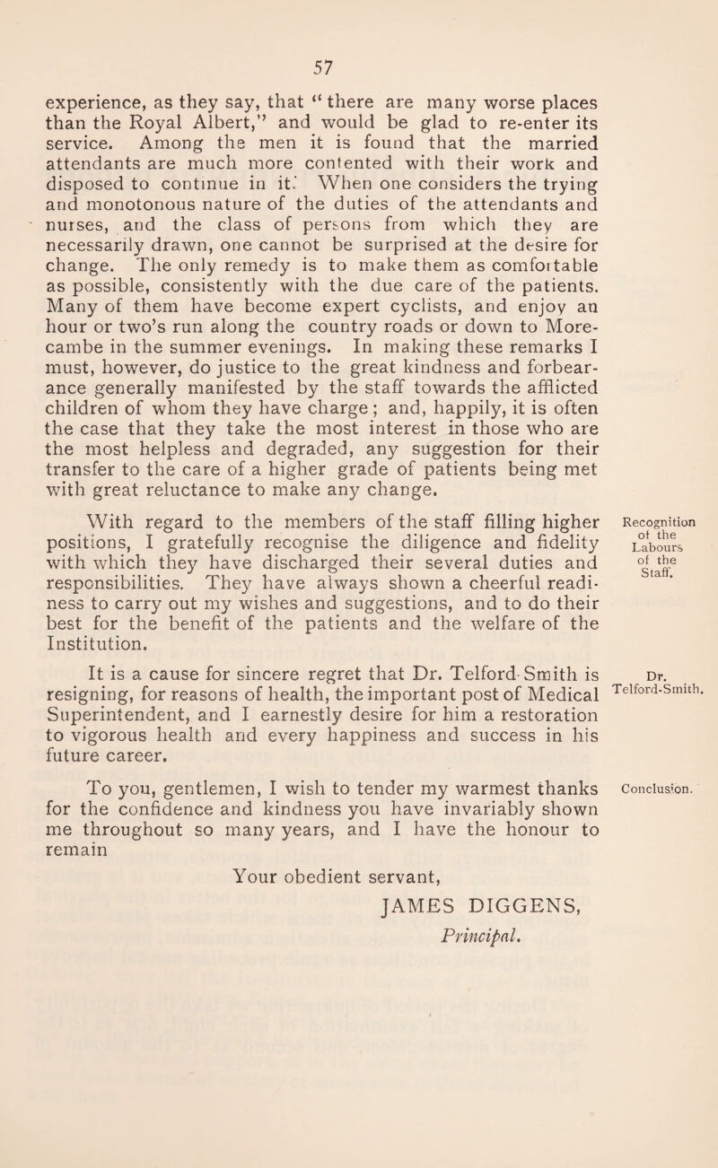 experience, as they say, that “ there are many worse places than the Royal Albert,” and would be glad to re-enter its service. Among the men it is found that the married attendants are much more contented with their work and disposed to continue in it.- When one considers the trying and monotonous nature of the duties of the attendants and nurses, and the class of persons from which they are necessarily drawn, one cannot be surprised at the desire for change. The only remedy is to make them as comfoitable as possible, consistently with the due care of the patients. Many of them have become expert cyclists, and enjoy an hour or two’s run along the country roads or down to More- cambe in the summer evenings. In making these remarks I must, however, do justice to the great kindness and forbear¬ ance generally manifested by the staff towards the afflicted children of whom they have charge; and, happily, it is often the case that they take the most interest in those who are the most helpless and degraded, any suggestion for their transfer to the care of a higher grade of patients being met with great reluctance to make any change. With regard to the members of the staff filling higher positions, I gratefully recognise the diligence and fidelity with which they have discharged their several duties and responsibilities. They have always shown a cheerful readi¬ ness to carry out my wishes and suggestions, and to do their best for the benefit of the patients and the welfare of the Institution. It is a cause for sincere regret that Dr. Telford-Smith is resigning, for reasons of health, the important post of Medical Superintendent, and I earnestly desire for him a restoration to vigorous health and every happiness and success in his future career. To you, gentlemen, I wish to tender my warmest thanks for the confidence and kindness you have invariably shown me throughout so many years, and I have the honour to remain Your obedient servant, JAMES DIGGENS, Principal. Recognition ot the Labours of the Staff. Dr. Telford-Smith. Conclusion.