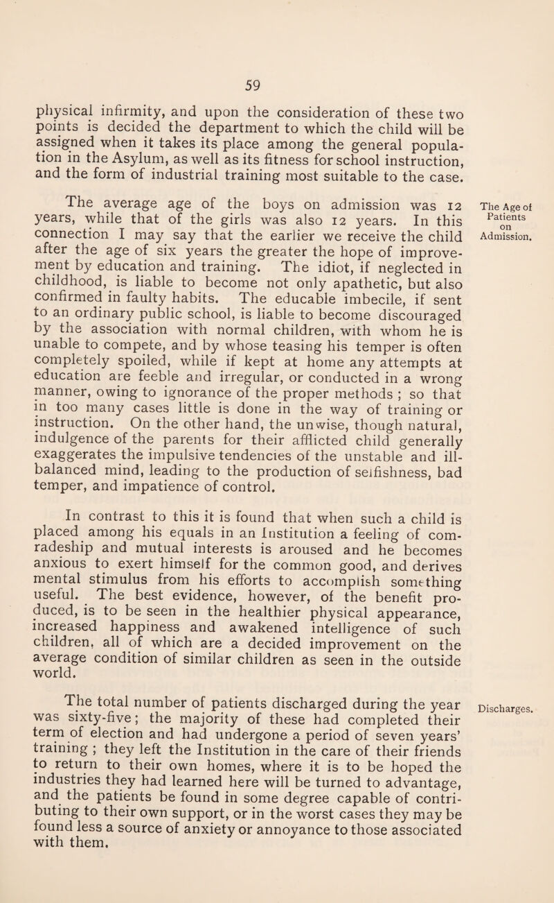 physical infirmity, and upon the consideration of these two points is decided the department to which the child will be assigned when it takes its place among the general popula¬ tion in the Asylum, as well as its fitness for school instruction, and the form of industrial training most suitable to the case. The average age of the boys on admission was 12 years, while that of the girls was also 12 years. In this connection I may say that the earlier we receive the child after the age of six years the greater the hope of improve¬ ment by education and training. The idiot, if neglected in childhood, is liable to become not only apathetic, but also confirmed in faulty habits. The educable imbecile, if sent to an ordinary public school, is liable to become discouraged by the association with normal children, with whom he is unable to compete, and by whose teasing his temper is often completely spoiled, while if kept at home any attempts at education are feeble and irregular, or conducted in a wrong manner, owing to ignorance of the proper methods ; so that in too many cases little is done in the way of training or instruction. On the other hand, the unwise, though natural, indulgence of the parents for their afflicted child generally exaggerates the impulsive tendencies of the unstable and ill- balanced mind, leading to the production of selfishness, bad temper, and impatience of control. In contrast to this it is found that when such a child is placed among his equals in an Institution a feeling of com¬ radeship and mutual interests is aroused and he becomes anxious to exert himself for the common good, and derives mental stimulus from his efforts to accomplish something useful. The best evidence, however, of the benefit pro¬ duced, is to be seen in the healthier physical appearance, increased happiness and awakened intelligence of such children, all of which are a decided improvement on the average condition of similar children as seen in the outside world. The total number of patients discharged during the year was sixty-five; the majority of these had completed their term of election and had undergone a period of seven years’ training ; they left the Institution in the care of their friends to return to their own homes, where it is to be hoped the industries they had learned here will be turned to advantage, and the patients be found in some degree capable of contri¬ buting to their own support, or in the worst cases they may be found less a source of anxiety or annoyance to those associated with them, The Age of Patients on Admission. Discharges.