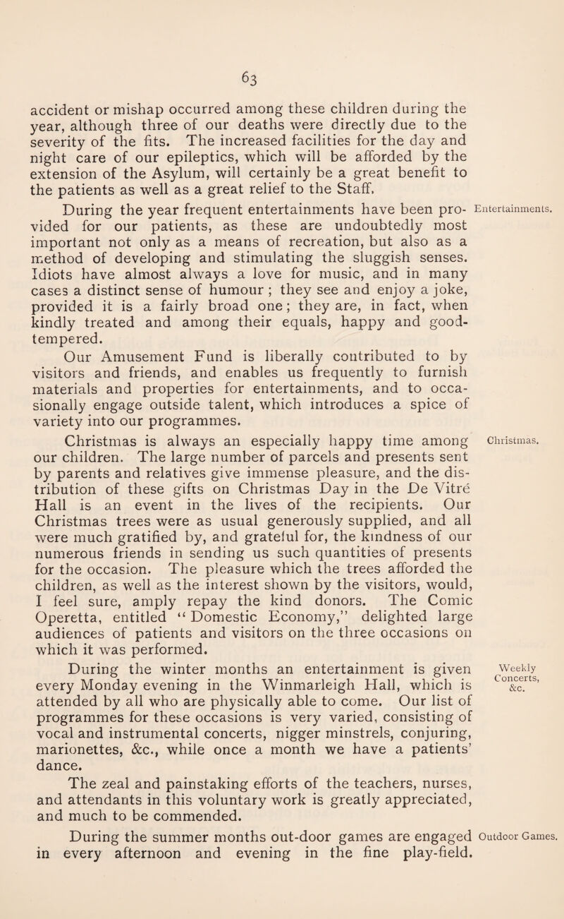 accident or mishap occurred among these children during the year, although three of our deaths were directly due to the severity of the fits. The increased facilities for the day and night care of our epileptics, which will be afforded by the extension of the Asylum, will certainly be a great benefit to the patients as well as a great relief to the Staff. During the year frequent entertainments have been pro- Entertainments, vided for our patients, as these are undoubtedly most important not only as a means of recreation, but also as a method of developing and stimulating the sluggish senses. Idiots have almost always a love for music, and in many cases a distinct sense of humour ; they see and enjoy a joke, provided it is a fairly broad one; they are, in fact, when kindly treated and among their equals, happy and good- tempered. Our Amusement Fund is liberally contributed to by visitors and friends, and enables us frequently to furnish materials and properties for entertainments, and to occa¬ sionally engage outside talent, which introduces a spice of variety into our programmes. Christmas is always an especially happy time among Christmas, our children. The large number of parcels and presents sent by parents and relatives give immense pleasure, and the dis¬ tribution of these gifts on Christmas Day in the De Vitre Hall is an event in the lives of the recipients. Our Christmas trees were as usual generously supplied, and all were much gratified by, and grateful for, the kindness of our numerous friends in sending us such quantities of presents for the occasion. The pleasure which the trees afforded the children, as well as the interest shown by the visitors, would, I feel sure, amply repay the kind donors. The Comic Operetta, entitled “ Domestic Economy,” delighted large audiences of patients and visitors on the three occasions on which it was performed. During the winter months an entertainment is given weekly every Monday evening in the Winmarleigh Hall, which is &c. ’ attended by all who are physically able to come. Our list of programmes for these occasions is very varied, consisting of vocal and instrumental concerts, nigger minstrels, conjuring, marionettes, &c., while once a month we have a patients’ dance. The zeal and painstaking efforts of the teachers, nurses, and attendants in this voluntary work is greatly appreciated, and much to be commended. During the summer months out-door games are engaged Outdoor Games, in every afternoon and evening in the fine play-field.