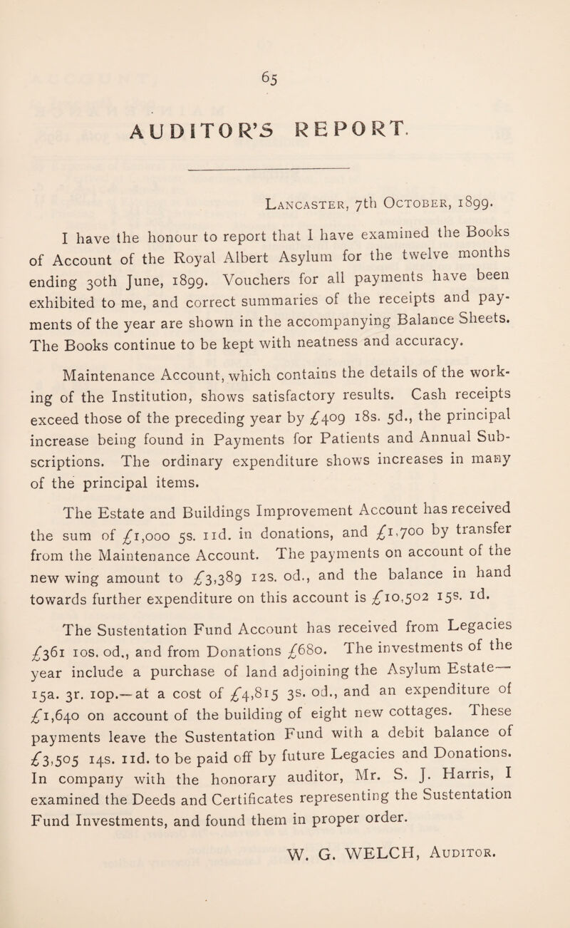 AUDITOR’S REPORT. Lancaster, 7th October, 1899. I have the honour to report that 1 have examined the Books of Account of the Royal Albert Asylum for the twelve months ending 30th June, 1899. Vouchers for all payments have been exhibited to me, and correct summaries of the receipts and pay¬ ments of the year are shown in the accompanying Balance Sheets. The Books continue to be kept with neatness and accuracy. Maintenance Account, which contains the details of the work¬ ing of the Institution, shows satisfactory results. Cash receipts exceed those of the preceding year by ^409 18s. 3d., the principal increase being found in Payments for Patients and Annual Sub¬ scriptions. The ordinary expenditure show’s increases in many of the principal items. The Estate and Buildings Improvement Account has received the sum of £1,000 5s. nd. in donations, and £i-7c0 transfer from the Maintenance Account. The payments on account oi trie new wing amount to ^3,389 12s. od., and the balance in hand towards further expenditure on this account is £10,502 15s. id. The Sustentation Fund Account has received from Legacies ^361 10s. od,, and from Donations /680. The investments of the year include a purchase of land adjoining the Asylum Estate— 15a. 3r. iop.—at a cost of ^4,815 3s. od., and an expenditure of ^1,640 on account of the building of eight new cottages. These payments leave the Sustentation Fund with a debit balance of £5,505 14s. 1 id. to be paid off by future Legacies and Donations. In company with the honorary auditor, Mr. S. J. Harris, I examined the Deeds and Certificates representing the Sustentation Fund Investments, and found them in proper order. W. G. WELCH, Auditor.