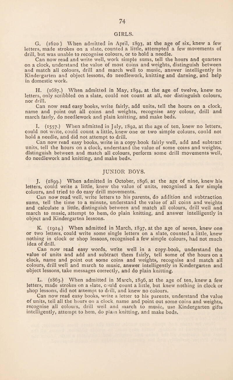 GIRLS. G. (1620) ’When admitted in April, 1893, at the age of six, knew a few letters, made strokes on a slate, counted a little, attempted a few movements of drill, but was unable to recognise colours, or to hold a needle. Can now read and write well, work simple sums, tell the hours and quarters on a clock, understand the value of most coins and weights, distinguish between and match all colours, drill and march well to music, answer intelligently in Kindergarten and object lessons, do needlework, knitting and darning, and help in domestic work. H. (1687.) When admitted in May, 1894, at the age of twelve, knew no letters, only scribbled on a slate, could not count at all, nor distinguish colours, nor drill. Can now read easy books, write fairly, add units, tell the hours on a clock, name and point out all coins and weights, recognise any colour, drill and march fairly, do needlework and plain knitting, and make beds. I* (I557-) When admitted in July, 1892, at the age of ten, knew no letters, could not write, could count a little, knew one or two simple colours, could not hold a needle, and did not attempt to drill. Can now read easy books, write in a copy-book fairly well, add and subtract units, tell the hours on a clock, understand the value of some coins and weights, distinguish between and match all colours, perform some drill movements well, do needlework and knitting, and make beds. JUNIOR BOYS. J. (1899.) When admitted in October, 1896, at the age of nine, knew his letters, could write a little, knew the value of units, recognised a few simple colours, and tried to do easy drill movements. Can now read well, write letters to his parents, do addition and subtraction sums, tell the time to a minute, understand the value of all coins and weights and calculate a little, distinguish between and match all colours, drill well and march to music, attempt to hem, do plain knitting, and answer intelligently in object and Kindergarten lessons. K. (1924.) When admitted in March, 1897, at the age of seven, knew one or two letters, could write some single letters on a slate, counted a little, knew nothing in clock or shop lessons, recognised a few simple colours, had not much idea of drill. Can now read easy words, write well in a copy-book, understand the value of units and add and subtract them fairly, tell some of the hours on a clock, name and point out some coins and weights, recognise and match all colours, drill well and march to music, answer intelligently in Kindergarten and object lessons, take messages correctly, and do plain knitting. L. (1863.) When admitted in March, 1896, at the age of ten, knew a few letters, made strokes on a slate, could count a little, but knew nothing in clock or shop lessons, did not attempt to drill, and knew no colours. Can now read easy books, write a letter to his parents, understand the value of units, tell all the hours on a clock, name and point out some coins and weights, recognise all colours, drill well and march to music, use Kindergarten gifts intelligently, attempt to hem, do plain knitting, and make beds.