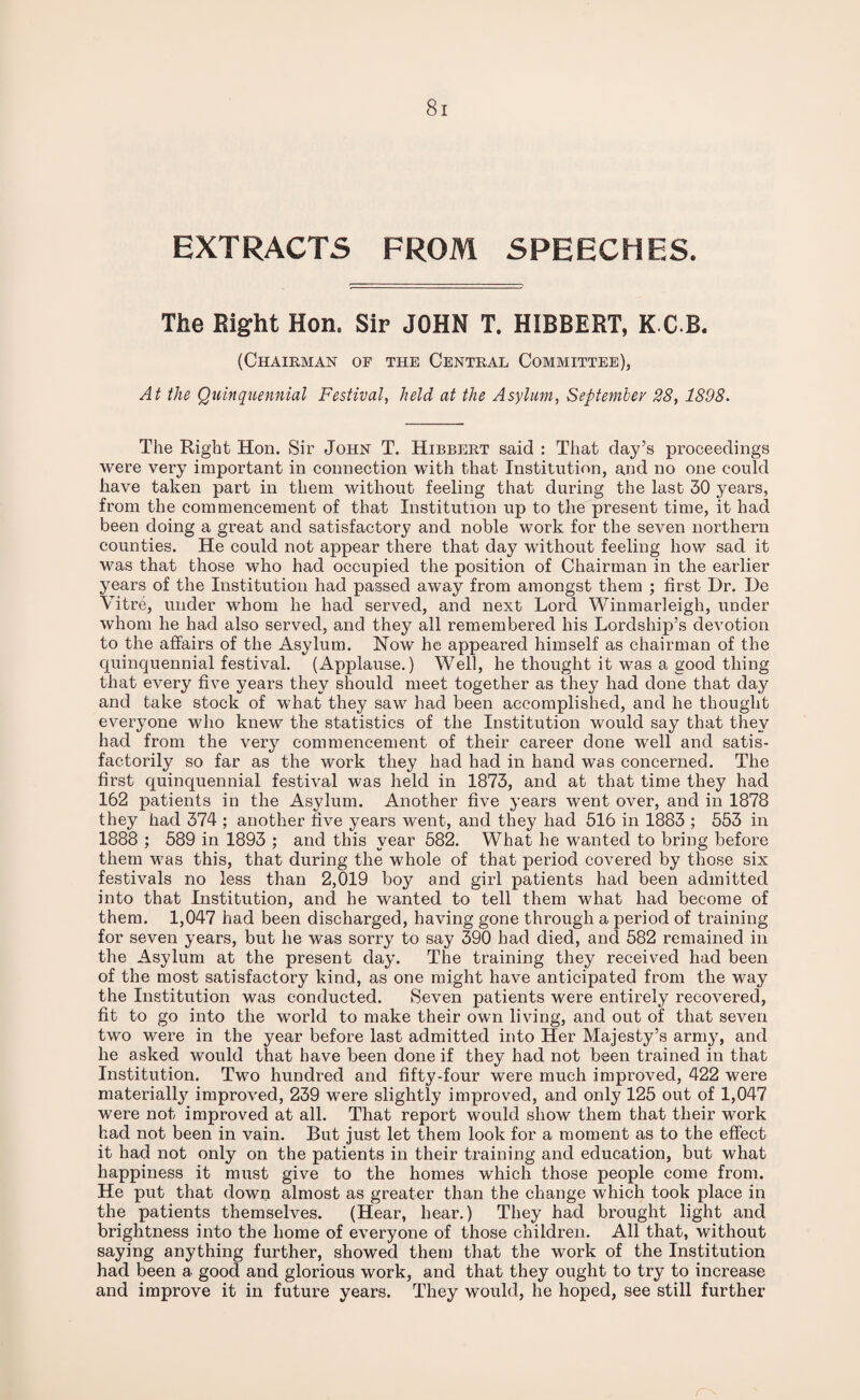 EXTRACTS FROM SPEECHES. The Bight Hon, Sip JOHN T. HIBBERT, K G B. (Chairman of the Central Committee), At the Quinquennial Festival, held at the Asylum, September 28, 1898. The Right Hon. Sir John T. Hibbert said : That day’s proceedings were very important in connection with that Institution, and no one could have taken part in them without feeling that during the last 30 years, from the commencement of that Institution up to the present time, it had been doing a great and satisfactory and noble work for the seven northern counties. He could not appear there that day without feeling how sad it was that those who had occupied the position of Chairman in the earlier years of the Institution had passed away from amongst them ; first Hr. He Vitre, under whom he had served, and next Lord Winmarleigh, under whom he had also served, and they all remembered his Lordship’s devotion to the affairs of the Asylum. Now he appeared himself as chairman of the quinquennial festival. (Applause.) Well, he thought it was a good thing that every five years they should meet together as they had done that day and take stock of what they saw had been accomplished, and he thought everyone who knew the statistics of the Institution would say that they had from the very commencement of their career done well and satis¬ factorily so far as the work they had had in hand was concerned. The first quinquennial festival was held in 1873, and at that time they had 162 patients in the Asylum. Another five years went over, and in 1878 they had 374 ; another five years went, and they had 516 in 1883 ; 553 in 1888 ; 589 in 1893 ; and this year 582. What he wanted to bring before them was this, that during the whole of that period covered by those six festivals no less than 2,019 boy and girl patients had been admitted into that Institution, and he wanted to tell them what had become of them. 1,047 had been discharged, having gone through a period of training for seven years, but he was sorry to say 390 had died, and 582 remained in the Asylum at the present day. The training they received had been of the most satisfactory kind, as one might have anticipated from the way the Institution was conducted. Seven patients were entirely recovered, fit to go into the world to make their own living, and out of that seven two were in the year before last admitted into Her Majesty’s army, and he asked would that have been done if they had not been trained in that Institution. Two hundred and fifty-four were much improved, 422 were materially improved, 239 were slightly improved, and only 125 out of 1,047 were not improved at all. That report would show them that their work had not been in vain. But just let them look for a moment as to the effect it had not only on the patients in their training and education, but what happiness it must give to the homes which those people come from. He put that down almost as greater than the change which took place in the patients themselves. (Hear, hear.) They had brought light and brightness into the home of everyone of those children. All that, without saying anything further, showed them that the work of the Institution had been a good and glorious work, and that they ought to try to increase and improve it in future years. They would, he hoped, see still further