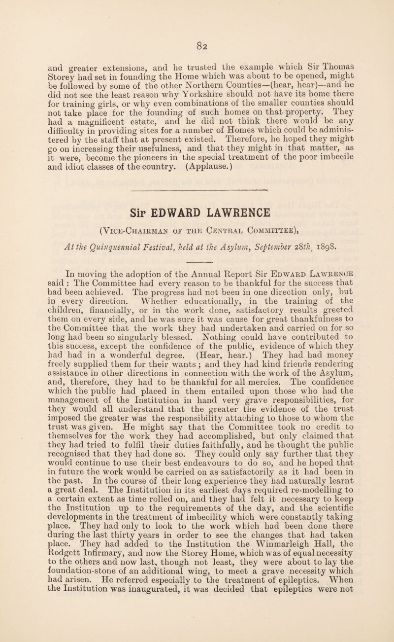 and greater extensions, and he trusted the example which Sir Thomas Storey had set in founding the Home which was about to be opened, might be followed by some of the other Northern Counties—(hear, hear)—and he did not see the least reason why Yorkshire should not have its home there for training girls, or why even combinations of the smaller counties should not take place for the founding of such homes on that property. They had a magnificent estate, and he did not think there would be any difficulty in providing sites for a number of Homes which could be adminis¬ tered by the staff that at present existed. Therefore, he hoped they might go on increasing their usefulness, and that they might in that matter, as it were, become the pioneers in the special treatment of the poor imbecile and idiot classes of the country. (Applause.) Sir EDWARD LAWRENCE (Vice-Chairman of the Central Committee). At the Quinquennial Festival, held at the Asylum, September 28tht 1898. In moving the adoption of the Annual Report Sir Edward Lawrence said : The Committee had every reason to be thankful for the success that had been achieved. The progress had not been in one direction only, but in every direction. Whether educationally, in the training of the children, financially, or in the work done, satisfactory results greeted them on every side, and he was sure it was cause for great thankfulness to the Committee that the work they had undertaken and carried on for so long had been so singularly blessed. Nothing could have contributed to this success, except the confidence of the public, evidence of which they had had in a wonderful degree. (Hear, hear.) They had had money freely supplied them for their wants ; and they had kind friends rendering assistance in other directions in connection with the work of the Asylum, and, therefore, they had to be thankful for all mercies. The confidence which the public had placed in them entailed upon those who had the management of the Institution in hand very grave responsibilities, for they would all understand that the greater the evidence of the trust imposed the greater was the responsibility attaching to those to whom the trust was given. He might say that the Committee took no credit to themselves for the work they had accomplished, but only claimed that they had tried to fulfil their duties faithfully, and he thought the public recognised that they had done so. They could only say further that they would continue to use their best endeavours to do so, and he hoped that in future the work would be carried on as satisfactorily as it had been in the past. In the course of their long experience they had naturally learnt a great deal. The Institution in its earliest days required re-modelling to a certain extent as time rolled on, and they had felt it necessary to keep the Institution up to the requirements of the day, and the scientific developments in the treatment of imbecility which were constantly taking place. They had only to look to the work which had been done there during the last thirty years in order to see the changes that had taken place. They had added to the Institution the Winmarleigh Hall, the Rodgett Infirmary, and now the Storey Home, which was of equal necessity to the others and now last, though not least, they were about to lay the foundation-stone of an additional wing, to meet a grave necessity which had arisen. He referred especially to the treatment of epileptics. When the Institution was inaugurated, it was decided that epileptics were not