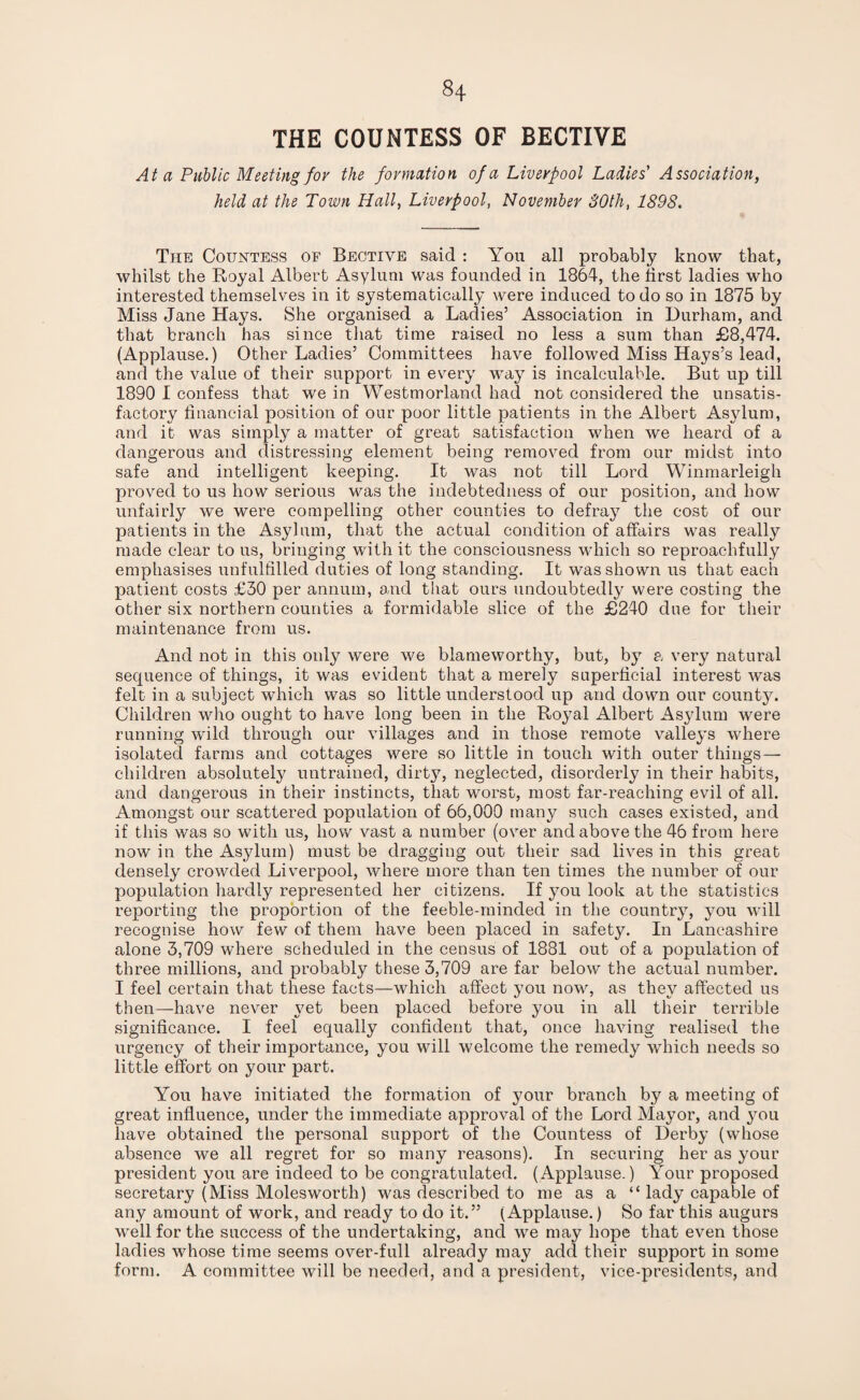 THE COUNTESS OF BECTIVE At a Public Meeting for the formation of a Liverpool Ladies' Association, held at the Town Hall, Liverpool, November 30th, 1898. The Countess of Bectiye said : You all probably know that, whilst the Royal Albert Asylum was founded in 1864, the first ladies who interested themselves in it systematically were induced to do so in 1875 by Miss Jane Hays. She organised a Ladies’ Association in Durham, and that branch has since that time raised no less a sum than £8,474. (Applause.) Other Ladies’ Committees have followed Miss Hays’s lead, and the value of their support in every way is incalculable. But up till 1890 I confess that we in Westmorland had not considered the unsatis¬ factory financial position of our poor little patients in the Albert Asylum, and it was simply a matter of great satisfaction when we heard of a dangerous and distressing element being removed from our midst into safe and intelligent keeping. It was not till Lord Winmarleigh proved to us how serious was the indebtedness of our position, and how unfairly we were compelling other counties to defixiy7 the cost of our patients in the Asylum, that the actual condition of affairs was really made clear to us, bringing with it the consciousness which so reproachfully emphasises unfulfilled duties of long standing. It was shown us that each patient costs £30 per annum, and that ours undoubtedly were costing the other six northern counties a formidable slice of the £240 due for their maintenance from us. And not in this only were we blameworthy, but, by a very natural sequence of things, it was evident that a merely superficial interest was felt in a subject which was so little understood up and down our county. Children who ought to have long been in the Royal Albert Asylum were running wild through our villages and in those remote valleys where isolated farms and cottages were so little in touch with outer things— children absolutely untrained, dirty, neglected, disorderly in their habits, and dangerous in their instincts, that worst, most far-reaching evil of all. Amongst our scattered population of 66,000 many such cases existed, and if this was so with us, how vast a number (over and above the 46 from here now in the As}duin) must be dragging out their sad lives in this great densely crowded Liverpool, where more than ten times the number of our population hardly represented her citizens. If you look at the statistics reporting the proportion of the feeble-minded in the country, you will recognise how few of them have been placed in safety. In Lancashire alone 3,709 where scheduled in the census of 1881 out of a population of three millions, and probably these 3,709 are far below the actual number. I feel certain that these facts—which affect you now, as they affected us then—have never yet been placed before you in all their terrible significance. I feel equally confident that, once having realised the urgency of their importance, you will welcome the remedy which needs so little effort on your part. You have initiated the formation of your branch by a meeting of great influence, under the immediate approval of the Lord Mayor, and you have obtained the personal support of the Countess of Derby (whose absence we all regret for so many reasons). In securing her as your president you are indeed to be congratulated. (Applause.) Your proposed secretary (Miss Molesworth) was described to me as a “ lady capable of any amount of work, and ready to do it.” (Applause.) So far this augurs well for the success of the undertaking, and we may hope that even those ladies whose time seems over-full already may add their support in some form. A committee will be needed, and a president, vice-presidents, and