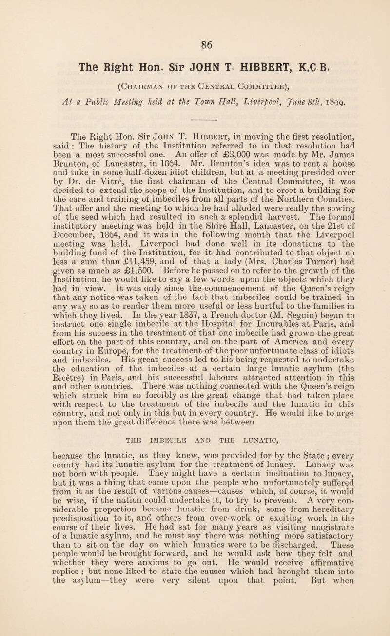 The Right Hon. Sir JOHN T. HIBBERT, K.C B. (Chairman of the Central Committee), At a Public Meeting held at the Town Hall, Liverpool, June 8th, 1899. The Right Hon. Sir John T. Hibbert, in moving the first resolution, said : The history of the Institution referred to in that resolution had been a most successful one. An offer of £2,000 was made by Mr. James Brunton, of Lancaster, in 1864. Mr. Brunton’s idea was to rent a house and take in some half-dozen idiot children, but at a meeting presided over by Dr. de Vitre, the first chairman of the Central Committee, it was decided to extend the scope of the Institution, and to erect a building for the care and training of imbeciles from all parts of the Northern Counties. That offer and the meeting to which he had alluded were really the sowing of the seed which had resulted in such a splendid harvest. The formal institutory meeting was held in the Shire Hall, Lancaster, on the 21st of December, 1864, and it was in the following month that the Liverpool meeting was held. Liverpool had done well in its donations to the building fund of the Institution, for it had contributed to that object no less a sum than £11,459, and of that a lady (Mrs. Charles Turner) had given as much as £1,500. Before he passed on to refer to the growth of the Institution, he would like to say a few words upon the objects which they had in view. It was only since the commencement of the Queen’s reign that any notice was taken of the fact that imbeciles could be trained in any way so as to render them more useful or less hurtful to the families in which they lived. In the year 1837, a French doctor (M. Seguin) began to instruct one single imbecile at the Hospital for Incurables at Paris, and from his success in the treatment of that one imbecile had grown the great effort on the part of this country, and on the part of America and every country in Europe, for the treatment of the poor unfortunate class of idiots and imbeciles. His great success led to his being requested to undertake the education of the imbeciles at a certain large lunatic asylum (the Bicetre) in Paris, and his successful labours attracted attention in this and other countries. There was nothing connected with the Queen’s reign which struck him so forcibly as the great change that had taken place with respect to the treatment of the imbecile and the lunatic in this country, and not only in this but in every country. He would like to urge upon them the great difference there was between THE IMBECILE AND THE LUNATIC, because the lunatic, as they knew, was provided for by the State ; every county had its lunatic asylum for the treatment of lunacy. Lunacy was not born with people. They might have a certain inclination to lunacy, but it was a thing that came upon the people who unfortunately suffered from it as the result of various causes—causes which, of course, it would be wise, if the nation could undertake it, to try to prevent. A very con¬ siderable proportion became lunatic from drink, some from hereditary predisposition to it, and others from over-work or exciting work in the course of their lives. He had sat for many years as visiting magistrate of a lunatic asylum, and he must say there was nothing more satisfactory than to sit on the day on which lunatics were to be discharged. These people would be brought forward, and he w^ould ask how they felt and whether they were anxious to go out. He would receive affirmative replies ; but none liked to state the causes which had brought them into the asylum—they were very silent upon that point. But when