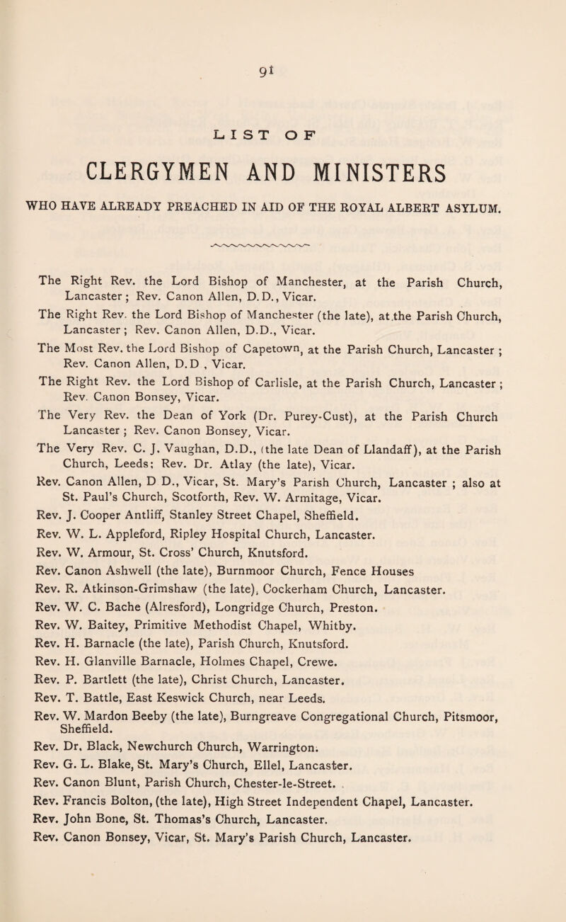 9* LIST OF CLERGYMEN AND MINISTERS WHO HAVE ALREADY PREACHED IN AID OF THE ROYAL ALBERT ASYLUM. The Right Rev. the Lord Bishop of Manchester, at the Parish Church, Lancaster; Rev. Canon Allen, D. D., Vicar. The Right Rev. the Lord Bishop of Manchester (the late), at .the Parish Church, Lancaster ; Rev. Canon Allen, D.D., Vicar. The Most Rev. the Lord Bishop of Capetownj at the Parish Church, Lancaster ; Rev. Canon Allen, D.D , Vicar. The Right Rev. the Lord Bishop of Carlisle, at the Parish Church, Lancaster ; Rev. Canon Bonsey, Vicar. The Very Rev. the Dean of York (Dr. Purey-Cust), at the Parish Church Lancaster ; Rev. Canon Bonsey, Vicar. The Very Rev. C. J, Vaughan, D.D., (the late Dean of Llandaff), at the Parish Church, Leeds; Rev. Dr. Atlay (the late), Vicar. Rev. Canon Allen, D D., Vicar, St. Mary’s Parish Church, Lancaster ; also at St. Paul’s Church, Scotforth, Rev. W. Armitage, Vicar. Rev. J. Cooper Antliff, Stanley Street Chapel, Sheffield. Rev. W. L. Appleford, Ripley Hospital Church, Lancaster. Rev. W. Armour, St. Cross’ Church, Knutsford. Rev. Canon Ashwell (the late), Burnmoor Church, Fence Houses Rev. R. Atkinson-Grimshaw (the late), Cockerham Church, Lancaster. Rev. W. C. Bache (Alresford), Longridge Church, Preston. Rev. W. Baitey, Primitive Methodist Chapel, Whitby. Rev. H. Barnacle (the late), Parish Church, Knutsford. Rev. H. Glanville Barnacle, Holmes Chapel, Crewe. Rev. P. Bartlett (the late), Christ Church, Lancaster. Rev. T. Battle, East Keswick Church, near Leeds. Rev. W. Mardon Beeby (the late), Burngreave Congregational Church, Pitsmoor, Sheffield. Rev. Dr, Black, Newchurch Church, Warrington. Rev. G. L. Blake, St. Mary’s Church, Ellel, Lancaster. Rev. Canon Blunt, Parish Church, Chester-le-Street. Rev. Francis Bolton, (the late), High Street Independent Chapel, Lancaster. Rev. John Bone, St. Thomas’s Church, Lancaster. Rev. Canon Bonsey, Vicar, St. Mary’s Parish Church, Lancaster.