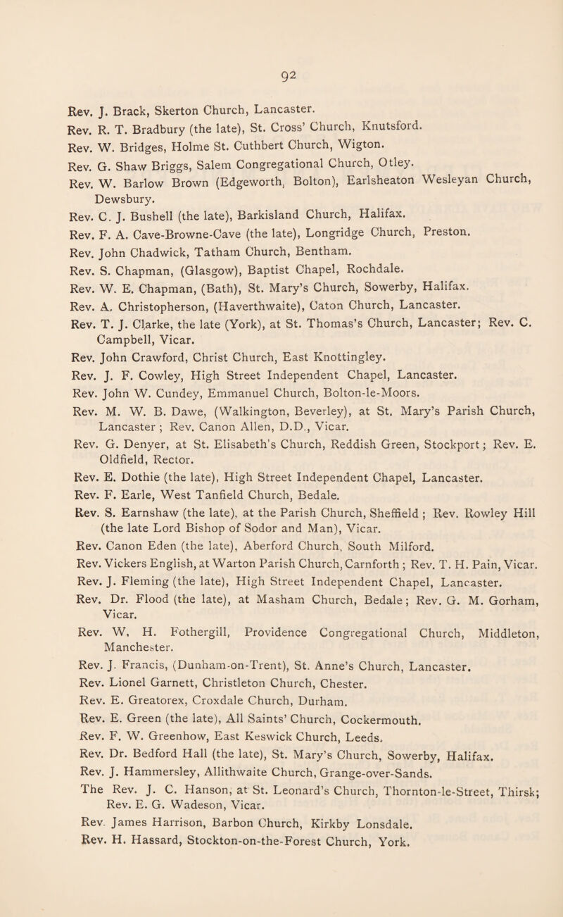 Rev. J. Brack, Skerton Church, Lancaster. Rev. R. T. Bradbury (the late), St. Cross’ Church, Knutsfoid. Rev. W. Bridges, Holme St. Cuthbert Church, Wigton. Rev. G. Shaw Briggs, Salem Congregational Church, Otley. Rev. W. Barlow Brown (Edgeworth, Bolton), Earlsheaton Wesleyan Church, Dewsbury. Rev. C. J. Bushell (the late), Barkisland Church, Halifax. Rev. F. A. Cave-Browne-Cave (the late), Longridge Church, Preston. Rev. John Chadwick, Tatham Church, Bentham. Rev. S. Chapman, (Glasgow), Baptist Chapel, Rochdale. Rev. W. E. Chapman, (Bath), St. Mary’s Church, Sowerby, Halifax, Rev. A. Christopherson, (Haverthwaite), Caton Church, Lancaster. Rev. T. J. Clarke, the late (York), at St. Thomas’s Church, Lancaster; Rev. C. Campbell, Vicar. Rev. John Crawford, Christ Church, East Knottingley. Rev. J. F. Cowley, High Street Independent Chapel, Lancaster. Rev. John W. Cundey, Emmanuel Church, Bolton-le-Moors. Rev. M. W. B. Dawe, (Walkington, Beverley), at St. Mary’s Parish Church, Lancaster ; Rev. Canon Allen, D.D., Vicar. Rev. G. Denyer, at St. Elisabeth’s Church, Reddish Green, Stockport; Rev. E. Oldfield, Rector. Rev. E. Dothie (the late), High Street Independent Chapel, Lancaster. Rev. F. Earle, West Tanfield Church, Bedale. Rev. S. Earnshaw (the late), at the Parish Church, Sheffield ; Rev. Rowley Hill (the late Lord Bishop of Sodor and Man), Vicar. Rev. Canon Eden (the late), Aberford Church, South Milford. Rev. Vickers English, at Warton Parish Church, Carnforth ; Rev. T. H. Pain, Vicar. Rev. J. Fleming (the late), High Street Independent Chapel, Lancaster. Rev. Dr. Flood (the late), at Masham Church, Bedale; Rev. G. M. Gorham, Vicar. Rev. W, H. Fothergill, Providence Congregational Church, Middleton, Manchester. Rev. J. Francis, (Dunham-on-Trent), St. Anne’s Church, Lancaster. Rev. Lionel Garnett, Christleton Church, Chester. Rev. E. Greatorex, Croxdale Church, Durham. Rev. E. Green (the late), All Saints’ Church, Cockermouth. Rev. F. W. Greenhow, East Keswick Church, Leeds, Rev. Dr. Bedford Hall (the late), St. Mary’s Church, Sowerby, Halifax. Rev. J. Hammersley, Allithwaite Church, Grange-over-Sands. The Rev. J. C. Hanson, at St. Leonard’s Church, Thornton-le-Street, Thirsk; Rev. E. G. Wadeson, Vicar. Rev. James Harrison, Barbon Church, Kirkby Lonsdale. Rev. H. Hassard, Stockton-on-the-Forest Church, York.