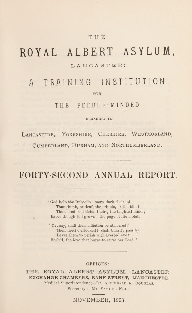 THE ROYAL ALBERT ASYLUM, LANCASTER: A TRAINING INSTITUTION FOR THE FEEBLE-MINDED BELONGING TO Lancashire, Yorkshire, Cheshire, Westmorland, Cumberland, Durham, and Northumberland. FORTY SECOND ANNUAL REPORT. * God help the Imbecile ! more dark their lot Than dumb, or deaf, the cripple, or the blind : The closed soul-vision theirs, the blighted mind ; Babes though full-grown ; the page of life a blot. 1 Yet say, shall their affliction be abhorred ? Their need o’erlooked ? shall Charity pass by, Leave them to perish with averted eye ? Forbid, the love that burns to serve her Lord!’ OFFICES: THE ROYAL ALBERT ASYLUM, LANCASTER ; EXCHANGE CHAMBERS, BANK STREET, MANCHESTER, Medical Superintendent:—Dr. Archibald R. Douglas. Secretary :—Mr. Samuel Keir. NOVEMBER, 1906.