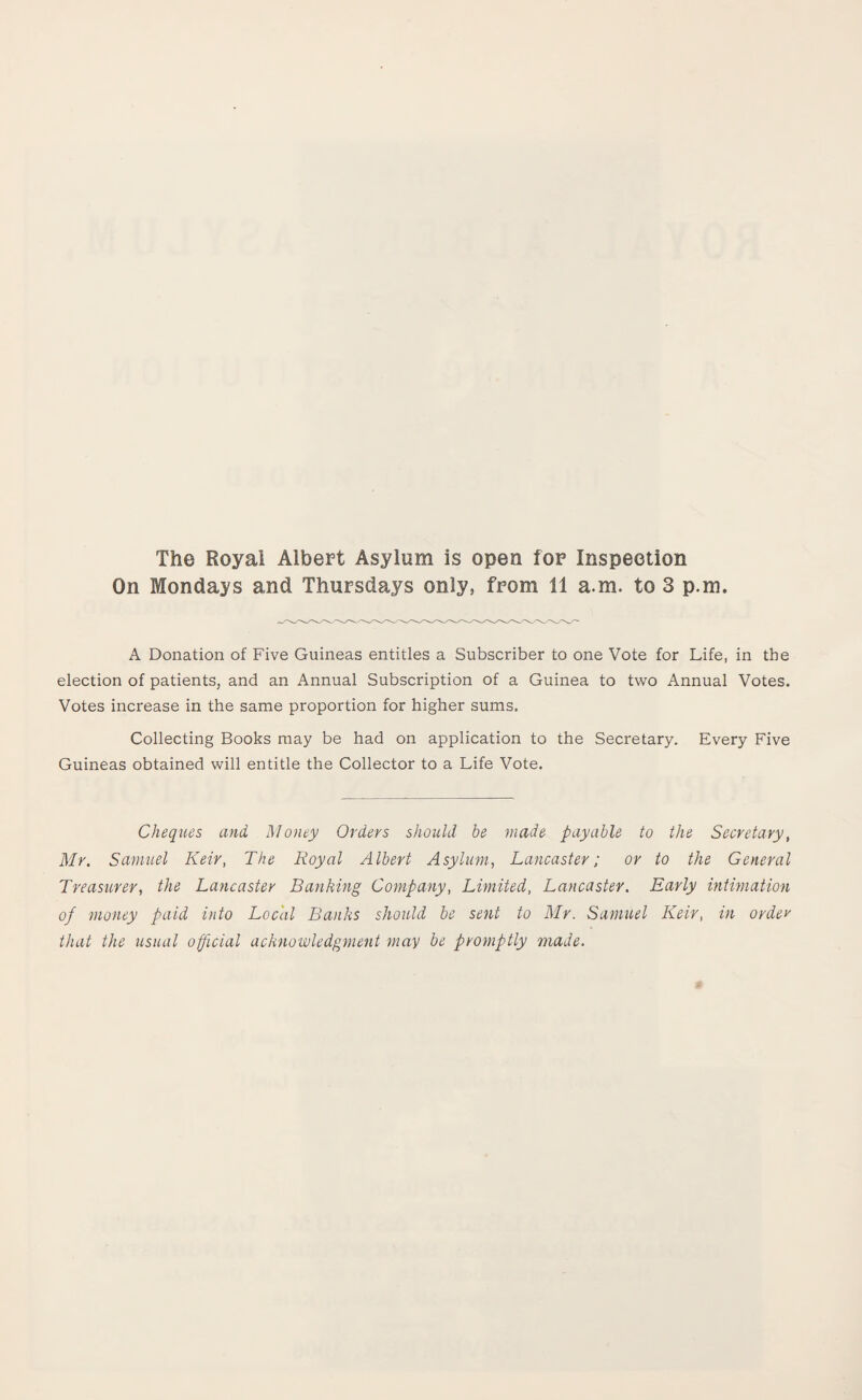 The Royal Albert Asylum is open for Inspection On Mondays and Thursdays only, from 11 a.m. to 3 p.m. A Donation of Five Guineas entitles a Subscriber to one Vote for Life, in the election of patients, and an Annual Subscription of a Guinea to two Annual Votes. Votes increase in the same proportion for higher sums. Collecting Books may be had on application to the Secretary. Every Five Guineas obtained will entitle the Collector to a Life Vote. Cheques and Money Orders should he made payable to the Secretary, Mr. Samuel Keir, The Royal Albert Asylum, Lancaster; or to the General Treasurer, the Lancaster Banking Company, Limited, Lancaster. Early intimation of money paid into Local Banks should be sent to Mr. Samuel Keir, in order that the usual official acknowledgment may be promptly made.