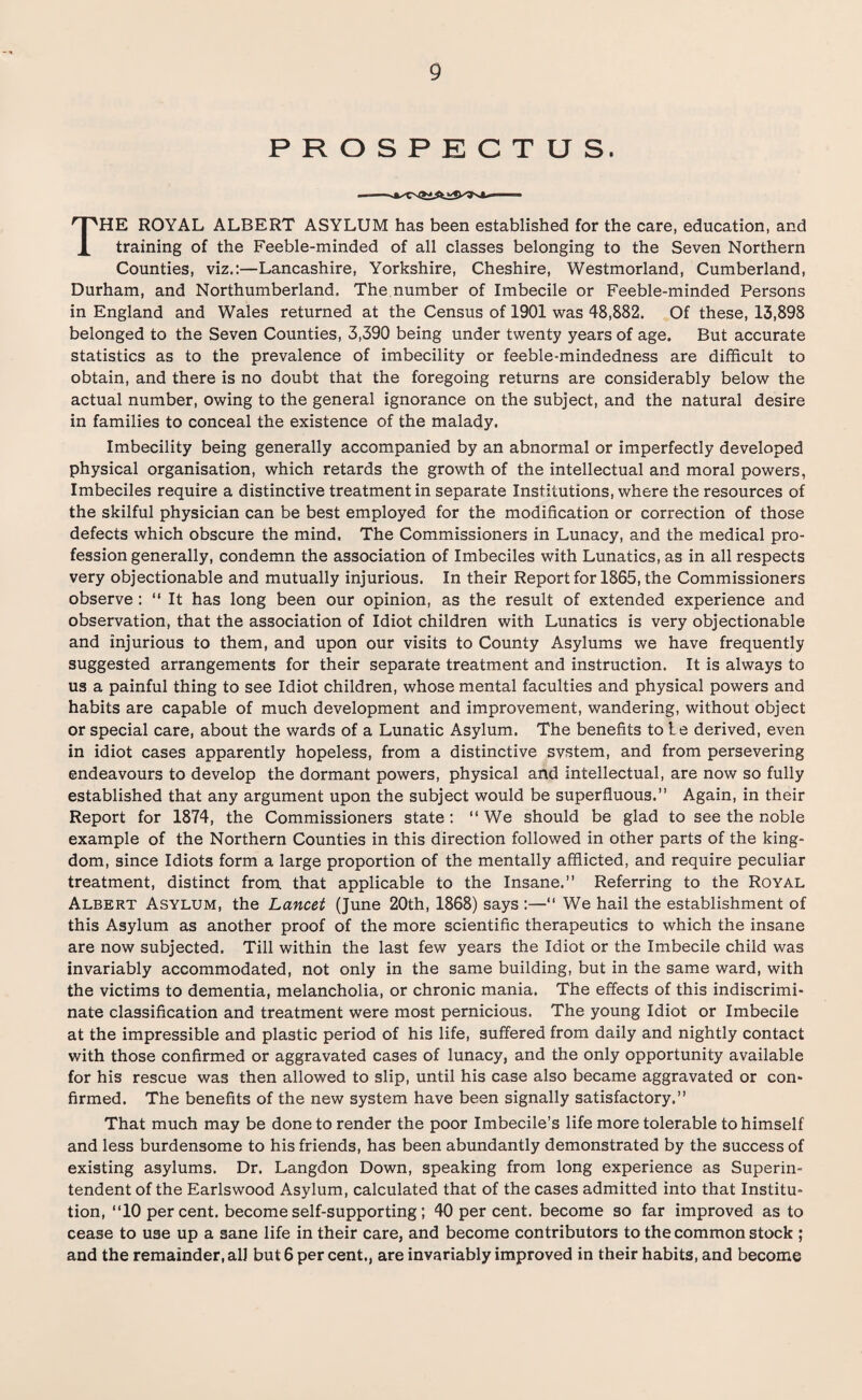 PROSPECTUS. THE ROYAL ALBERT ASYLUM has been established for the care, education, and training of the Feeble-minded of all classes belonging to the Seven Northern Counties, viz.:—Lancashire, Yorkshire, Cheshire, Westmorland, Cumberland, Durham, and Northumberland. The number of Imbecile or Feeble-minded Persons in England and Wales returned at the Census of 1901 was 48,882. Of these, 13,898 belonged to the Seven Counties, 3,390 being under twenty years of age. But accurate statistics as to the prevalence of imbecility or feeble-mindedness are difficult to obtain, and there is no doubt that the foregoing returns are considerably below the actual number, owing to the general ignorance on the subject, and the natural desire in families to conceal the existence of the malady. Imbecility being generally accompanied by an abnormal or imperfectly developed physical organisation, which retards the growth of the intellectual and moral powers, Imbeciles require a distinctive treatment in separate Institutions, where the resources of the skilful physician can be best employed for the modification or correction of those defects which obscure the mind. The Commissioners in Lunacy, and the medical pro¬ fession generally, condemn the association of Imbeciles with Lunatics, as in all respects very objectionable and mutually injurious. In their Report for 1865, the Commissioners observe : “ It has long been our opinion, as the result of extended experience and observation, that the association of Idiot children with Lunatics is very objectionable and injurious to them, and upon our visits to County Asylums we have frequently suggested arrangements for their separate treatment and instruction. It is always to us a painful thing to see Idiot children, whose mental faculties and physical powers and habits are capable of much development and improvement, wandering, without object or special care, about the wards of a Lunatic Asylum. The benefits to te derived, even in idiot cases apparently hopeless, from a distinctive system, and from persevering endeavours to develop the dormant powers, physical and intellectual, are now so fully established that any argument upon the subject would be superfluous.” Again, in their Report for 1874, the Commissioners state: “ We should be glad to see the noble example of the Northern Counties in this direction followed in other parts of the king¬ dom, since Idiots form a large proportion of the mentally afflicted, and require peculiar treatment, distinct from that applicable to the Insane.” Referring to the Royal Albert Asylum, the Lancet (June 20th, 1868) says :—“ We hail the establishment of this Asylum as another proof of the more scientific therapeutics to which the insane are now subjected. Till within the last few years the Idiot or the Imbecile child was invariably accommodated, not only in the same building, but in the same ward, with the victims to dementia, melancholia, or chronic mania. The effects of this indiscrimi¬ nate classification and treatment were most pernicious. The young Idiot or Imbecile at the impressible and plastic period of his life, suffered from daily and nightly contact with those confirmed or aggravated cases of lunacy, and the only opportunity available for his rescue was then allowed to slip, until his case also became aggravated or con¬ firmed. The benefits of the new system have been signally satisfactory.” That much may be done to render the poor Imbecile’s life more tolerable to himself and less burdensome to his friends, has been abundantly demonstrated by the success of existing asylums. Dr. Langdon Down, speaking from long experience as Superin¬ tendent of the Earlswood Asylum, calculated that of the cases admitted into that Institu¬ tion, ”10 per cent, become self-supporting; 40 per cent, become so far improved as to cease to use up a sane life in their care, and become contributors to the common stock ; and the remainder, all but 6 per cent., are invariably improved in their habits, and become