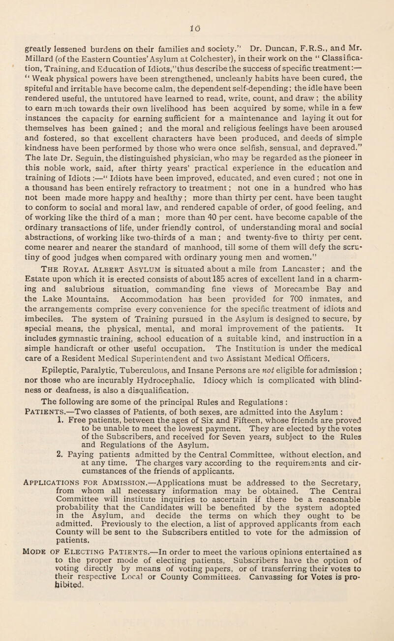 greatly lessened burdens on their families and society.” Dr. Duncan, F.R.S., and Mr. Millard (of the Eastern Counties’Asylum at Colchester), in their work on the “ Classifica¬ tion, Training, and Education of Idiots,’’thus describe the success of specific treatment “ Weak physical powers have been strengthened, uncleanly habits have been cured, the spiteful and irritable have become calm, the dependent self-depending; the idle have been rendered useful, the untutored have learned to read, write, count, and draw ; the ability to earn much towards their own livelihood has been acquired by some, while in a few instances the capacity for earning sufficient for a maintenance and laying it out for themselves has been gained ; and the moral and religious feelings have been aroused and fostered, so that excellent characters have been produced, and deeds of simple kindness have been performed by those who were once selfish, sensual, and depraved.” The late Dr. Seguin, the distinguished physician, who may be regarded as the pioneer in this noble work, said, after thirty years’ practical experience in the education and training of Idiots :—“ Idiots have been improved, educated, and even cured ; not one in a thousand has been entirely refractory to treatment; not one in a hundred who has not been made more happy and healthy ; more than thirty per cent, have been taught to conform to social and moral law, and rendered capable of order, of good feeling, and of working like the third of a man ; more than 40 per cent, have become capable of the ordinary transactions of life, under friendly control, of understanding moral and social abstractions, of working like two-thirds of a man ; and twenty-five to thirty per cent, come nearer and nearer the standard of manhood, till some of them will defy the scru¬ tiny of good judges when compared with ordinary young men and women.” The Royal Albert Asylum is situated about a mile from Lancaster; and the Estate upon which it is erected consists of about 185 acres of excellent land in a charm¬ ing and salubrious situation, commanding fine views of Morecambe Bay and the Lake Mountains. Accommodation has been provided for 700 inmates, and the arrangements comprise every convenience for the specific treatment of idiots and imbeciles. The system of Training pursued in the Asylum is designed to secure, by special means, the physical, mental, and moral improvement of the patients. It includes gymnastic training, school education of a suitable kind, and instruction in a simple handicraft or other useful occupation. The Institution is under the medical care of a Resident Medical Superintendent and two Assistant Medical Officers. Epileptic, Paralytic, Tuberculous, and Insane Persons are not eligible for admission ; nor those who are incurably Hydrocephalic. Idiocy which is complicated with blind¬ ness or deafness, is also a disqualification. The following are some of the principal Rules and Regulations : Patients.—Two classes of Patients, of both sexes, are admitted into the Asylum : 1. Free patients, between the ages of Six and Fifteen, whose friends are proved to be unable to meet the lowest payment. They are elected by the votes of the Subscribers, and received for Seven years, subject to the Rules and Regulations of the Asylum. 2. Paying patients admitted by the Central Committee, without election, and at any time. The charges vary according to the requirements and cir¬ cumstances of the friends of applicants. Applications for Admission.—Applications must be addressed to the Secretary, from whom all necessary information may be obtained. The Central Committee will institute inquiries to ascertain if there be a reasonable probability that the Candidates will be benefited by the system adopted in the Asylum, and decide the terms on which they ought to be admitted. Previously to the election, a list of approved applicants from each County will be sent to the Subscribers entitled to vote for the admission of patients. Mode of Electing Patients.—In order to meet the various opinions entertained as to the proper mode of electing patients, Subscribers have the option of voting directly by means of voting papers, or of transferring their votes to their respective Local or County Committees. Canvassing for Votes is pro¬ hibited.