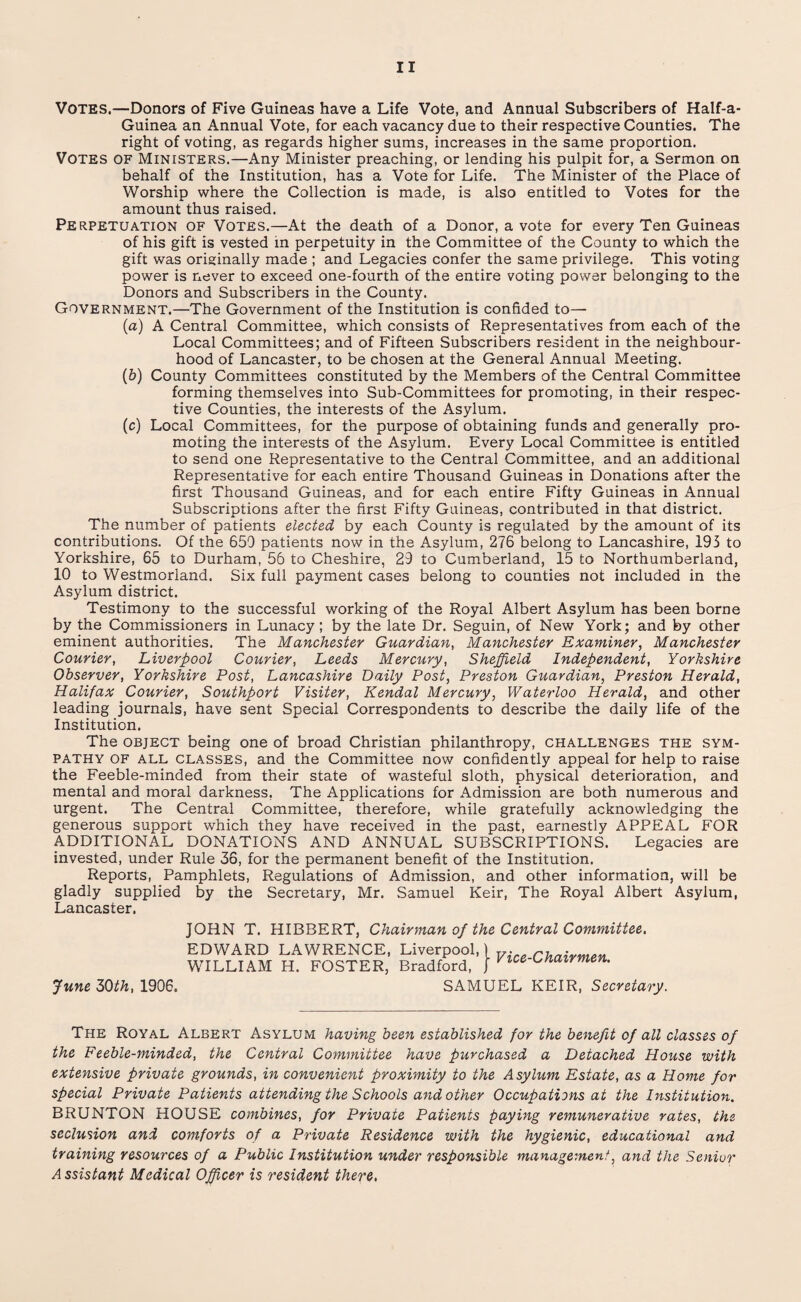 Votes.—Donors of Five Guineas have a Life Vote, and Annual Subscribers of Half-a- Guinea an Annual Vote, for each vacancy due to their respective Counties. The right of voting, as regards higher sums, increases in the same proportion. Votes of Ministers.—Any Minister preaching, or lending his pulpit for, a Sermon on ■J X X X ' behalf of the Institution, has a Vote for Life. The Minister of the Place of Worship where the Collection is made, is also entitled to Votes for the amount thus raised. Perpetuation of Votes.—At the death of a Donor, a vote for every Ten Guineas of his gift is vested in perpetuity in the Committee of the County to which the gift was originally made ; and Legacies confer the same privilege. This voting power is never to exceed one-fourth of the entire voting power belonging to the Donors and Subscribers in the County. Government.—The Government of the Institution is confided to— (a) A Central Committee, which consists of Representatives from each of the Local Committees; and of Fifteen Subscribers resident in the neighbour¬ hood of Lancaster, to be chosen at the General Annual Meeting. (&) County Committees constituted by the Members of the Central Committee forming themselves into Sub-Committees for promoting, in their respec¬ tive Counties, the interests of the Asylum. (c) Local Committees, for the purpose of obtaining funds and generally pro¬ moting the interests of the Asylum. Every Local Committee is entitled to send one Representative to the Central Committee, and an additional Representative for each entire Thousand Guineas in Donations after the first Thousand Guineas, and for each entire Fifty Guineas in Annual Subscriptions after the first Fifty Guineas, contributed in that district. The number of patients elected by each County is regulated by the amount of its contributions. Of the 659 patients now in the Asylum, 276 belong to Lancashire, 193 to Yorkshire, 65 to Durham, 56 to Cheshire, 29 to Cumberland, 15 to Northumberland, 10 to Westmorland. Six full payment cases belong to counties not included in the Asylum district. Testimony to the successful working of the Royal Albert Asylum has been borne by the Commissioners in Lunacy ; by the late Dr. Seguin, of New York; and by other eminent authorities. The Manchester Guardian, Manchester Examiner, Manchester Courier, Liverpool Courier, Leeds Mercury, Sheffield Independent, Yorkshire Observer, Yorkshire Post, Lancashire Daily Post, Preston Guardian, Preston Herald, Halifax Courier, Southport Visiter, Kendal Mercury, Waterloo Herald, and other leading journals, have sent Special Correspondents to describe the daily life of the Institution. The object being one of broad Christian philanthropy, challenges the sym¬ pathy of all classes, and the Committee now confidently appeal for help to raise the Feeble-minded from their state of wasteful sloth, physical deterioration, and mental and moral darkness, The Applications for Admission are both numerous and urgent. The Central Committee, therefore, while gratefully acknowledging the generous support which they have received in the past, earnestly APPEAL FOR ADDITIONAL DONATIONS AND ANNUAL SUBSCRIPTIONS. Legacies are invested, under Rule 36, for the permanent benefit of the Institution. Reports, Pamphlets, Regulations of Admission, and other information, will be gladly supplied by the Secretary, Mr. Samuel Keir, The Royal Albert Asylum, Lancaster. JOHN T. HIBBERT, Chairman of the Central Committee. b SAMUEL KEIR, Secretary. June 30th, 1906. The Royal Albert Asylum having been established for the benefit of all classes of the Feeble-minded, the Central Committee have purchased a Detached House with extensive private grounds, in convenient proximity to the Asylum Estate, as a Home for special Private Patients attending the Schools and other Occupations at the Institution. BRUNTON HOUSE combines, for Private Patients paying remunerative rates, the seclusion and comforts of a Private Residence with the hygienic, educational and training resources of a Public Institution under responsible management, and the Senior Assistant Medical Officer is resident there.