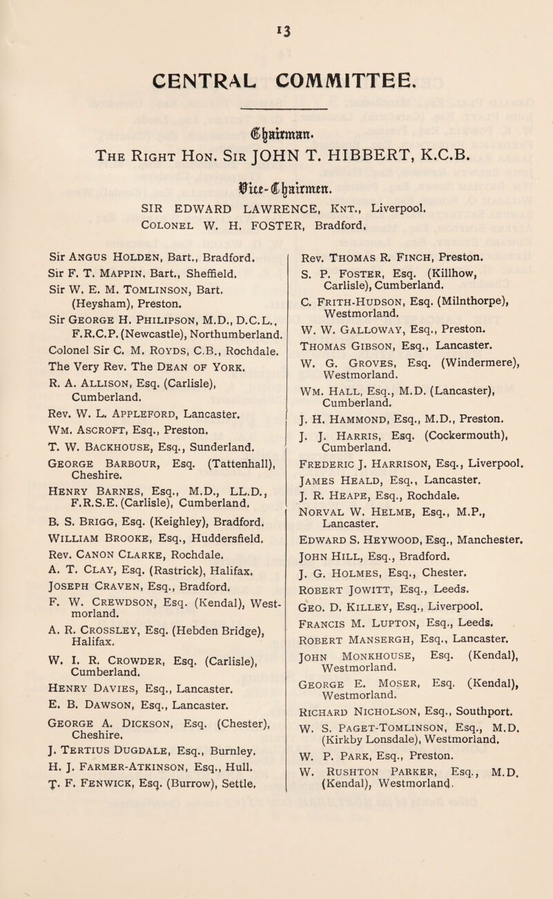 CENTRAL COMMITTEE. Chairman. The Right Hon. Sir JOHN T. HIBBERT, K.C.B. Wm-Chairmen. SIR EDWARD LAWRENCE, Knt., Liverpool. Colonel W. H. FOSTER, Bradford, Sir Angus Holden, Bart., Bradford. Sir F. T. Mappin, Bart., Sheffield. Sir W. E. M. Tomlinson, Bart. (Heysham), Preston. Sir George H. Philipson, M.D., D.C.L., F.R.C.P. (Newcastle), Northumberland. Colonel Sir C. M. Royds, C.B., Rochdale. The Very Rev. The Dean of York. R. A. Allison, Esq. (Carlisle), Cumberland. Rev. W. L. Appleford, Lancaster. Wm. Ascroft, Esq., Preston. T. W. Backhouse, Esq., Sunderland. George Barbour, Esq. (Tattenhall), Cheshire. Henry Barnes, Esq., M.D., LL.D., F.R.S.E. (Carlisle), Cumberland. B. S. Brigg, Esq. (Keighley), Bradford. William Brooke, Esq., Huddersfield. Rev. Canon Clarke, Rochdale. A. T. Clay, Esq. (Rastrick), Halifax. Joseph Craven, Esq., Bradford. F. W. Crewdson, Esq. (Kendal), West¬ morland. A. R. Crossley, Esq. (Hebden Bridge), Halifax. W. I. R. Crowder, Esq. (Carlisle), Cumberland. Henry Davies, Esq., Lancaster. E. B. Dawson, Esq., Lancaster. George A. Dickson, Esq. (Chester), Cheshire, J. Tertius Dugdale, Esq., Burnley. H. J. Farmer-Atkinson, Esq., Hull. T< F. Fenwick, Esq. (Burrow), Settle, Rev. Thomas R. Finch, Preston. S. P. Foster, Esq. (Killhow, Carlisle), Cumberland. C. Frith-Hudson, Esq. (Milnthorpe), Westmorland. W. W. Galloway, Esq., Preston. Thomas Gibson, Esq., Lancaster. W. G. Groves, Esq. (Windermere), Westmorland. Wm. Hall, Esq., M.D. (Lancaster), Cumberland. J. H. Hammond, Esq., M.D., Preston. J. J. Harris, Esq. (Cockermouth), Cumberland. Frederic J. Harrison, Esq., Liverpool. James Heald, Esq., Lancaster. J. R. Heape, Esq., Rochdale. Norval W. Helme, Esq., M.P., Lancaster. Edward S. Heywood, Esq., Manchester. John Hill, Esq., Bradford. J. G. Holmes, Esq., Chester. Robert Jowitt, Esq., Leeds. Geo. D. Killey, Esq., Liverpool. Francis M. Lupton, Esq., Leeds. Robert Mansergh, Esq., Lancaster. John Monkhouse, Esq. (Kendal), Westmorland. George E. Moser, Esq. (Kendal), Westmorland. Richard Nicholson, Esq., Southport. W. S. Paget-Tomlinson, Esq., M.D. (Kirkby Lonsdale), Westmorland. W. P. Park, Esq., Preston. W. Rushton Parker, Esq., M.D. (Kendal), Westmorland.