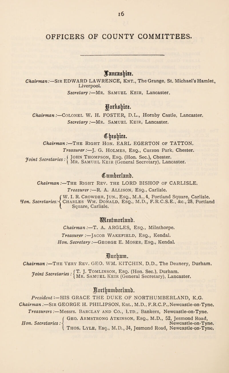 OFFICERS OF COUNTY COMMITTEES. $anta$s (jm. Chairman:—Sir EDWARD LAWRENCE, Knt., The Grange, St. Michael’s Hamlet, Liverpool. Secretary:—Mr. Samuel Keir, Lancaster. gor hfym. Chairman:—Colonel W. H. FOSTER, D.L., Hornby Castle, Lancaster. Secretary :—Mr. Samuel Keir, Lancaster. Cfjeajjtrje. Chairman:—The Right Hon. EARL EGERTON of TATTON. Treasurer:—J. G. Holmes, Esq., Curzon Park, Chester. 'joint Secretaries ■{ JOHN Thompson, Esq. (Hon. Sec.), Chester. yoirn secretaries . j Mr< Samuel Keir (General Secretary), Lancaster. Cambrian^. Chairman:—The Right Rev. the LORD BISHOP of CARLISLE. Treasurer:—R. A. Allison, Esq., Carlisle. {W. I. R. Crowder, Jun., Esq., M.A., 4, Portland Square, Carlisle. Charles Wm. Donald, Esq., M.D., F.R.C.S.E., &c., 28, Portland Square, Carlisle. litestorlanb. Chairman:—T. A. ARGLES, Esq., Milnthorpe. Treasurer:—Jacob Wakefield, Esq., Kendal. Hon. Secretary /—George E. Moser, Esq., Kendal. Uttrjjam. Chairman:—The Very Rev. GEO. WM. KITCHIN, D.D., The Deanery, Durham, Joint Secretaries JT. J. Tomlinson, Esq. (Hon. Sec.), Durham. (Mr. Samuel Keir (General Secretary), Lancaster. Jfarfjwmforlanb. PresidentHIS GRACE THE DUKE OF NORTHUMBERLAND, K.G. Chairman :—Sir GEORGE H. PHILIPSON, Knt., M.D., F.R.C.P.,Newcastle-on-Tyne. Treasurers:—Messrs. Barclay and Co., Ltd., Bankers, Newcastle-on-Tyne. ( Geo. Armstrong Atkinson, Esq., M.D., 52, Jesmond Road, Hon. Secretaries: \ Newcastle-on-Tyne. [ Thos. Lyle, Esq., M.D.,34, Jesmond Road, Newcastle-on-Tyne,