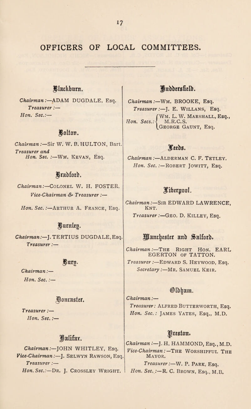 OFFICERS OF LOCAL COMMITTEES. IPIatKbttrn. Chairman :—ADAM DUGDALE, Esq. Treasurer:— Hon. Sec.:— Chairman:—Sir W. W. B. HULTON, Bart. Treasurer and Hon. Sec. :—Wm. Kevan, Esq. §rabf0rb. Chairman:—Colonel W. H. FOSTER. Vice-Chairman & Treasurer :— Hon. Sec.:—Arthur A. France, Esq. Chairman:—J.TERTIUS DUGDALE,Esq. Treasurer:— Chairman:— Hon. Sec. :— jtonxashr. Treasurer:— Hon. Sec.:— Halifax Chairman:—JOHN WHITLEY, Esq. Vice-Chairman:—J. Selwyn Rawson, Esq. Treasurer:— Hon. Sec.:—Dr. J. Crossley Wright. pabbtfsMb. Chairman :—Wm. BROOKE, Esq. Treasurer :—J. E. Willans, Esq. (Wm. L. W. Marshall, Esq., Hon. Sees.;-! M.R.C.S. (.George Gaunt, Esq. Chairman:—Alderman C. F. Tetley. Hon. Sec. .-—Robert Jowitt, Esq. $ifrerp00l. Chairman:—Sir EDWARD LAWRENCE, Knt. Treasurer Geo. D. Killey, Esq. IJlanxjrester anb JSalforb* Chairman:—The Right Hon. EARL EGERTON OF TATTON. Treasurer :—Edward S. Heywood, Esq. Secretary :—Mr. Samuel Keir. <$ lb jjam. Chairman:— Treasurer: Alfred Butterworth, Esq. Hon. Sec.: James Yates, Esq., M.D. Jjr*jisi0tL Chairman :—J. H. HAMMOND, Esq., M.D. Vice-Chairman:—The Worshipful The Mayor. Treasurer:—W. P. Park, Esq. Hon. Sec,;—R. C. Brown, Esq., M.B.