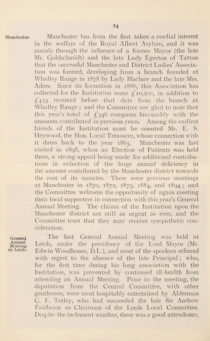 Manchester. General Annual Meeting at Leeds. Manchester has from the first taken a cordial interest in the welfare of the Royal Albert Asylum, and it was mainly through the influence of a former Mayor (the late Mr. Goldschmidt) and the late Lady Egerton of Tatton that the successful Manchester and District Ladies’ Associa¬ tion was formed, developing from a branch founded at Whalley Range in 1878 by Lady Maclure and the late Mrs. Aders. Since its formation in 1886, this Association has collected for the Institution some ^10,200, in addition to £\55 received before that date from the branch at Whalley Range ; and the Committee are glad to note that this year’s total of ^546 compares favourably with the amounts contributed in previous years. Among the earliest friends of the Institution must be counted Mr. E. S. Ideywood, the Hon. Local Treasurer, whose connection with it dates back to the year 1865. Manchester was last visited in 1898, when an Election of Patients was held there, a strong appeal being made for additional contribu¬ tions in reduction of the large annual deficiency in the amount contributed by the Manchester district towards the cost of its inmates. There were previous meetings at Manchester in 1870, 1872, 1875, 1884, and 1894 1 and the Committee welcome the opportunity of again meeting their local supporters in connection with this year’s General Annual Meeting. The claims of the Institution upon the Manchester district are still as urgent as ever, and the Committee trust that they may receive sympathetic con¬ sideration. The last General Annual Meeting was held at Leeds, under the presidency of the Lord Mayor (Mr. Edwin Woodhouse, D.L.), and most of the speakers referred with regret to the absence of the late Principal ; who, for the first time during his long association with the Institution, was prevented by continued ill-health from attending an Annual Meeting. Prior to the meeting, the deputation from the Central Committee, with other gentlemen, were most hospitably entertained by Alderman C. L. Tetley, who had succeeded the late Sir Andrew Lairbairn as Chairman of the Leeds Local Committee. Despite the inclement weather, there was a good attendance,