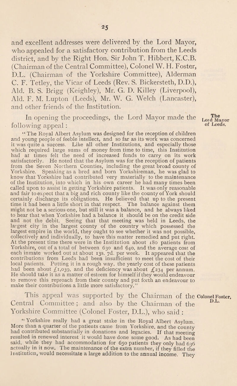 and excellent addresses were delivered by the Lord Mayor, who appealed for a satisfactory contribution from the Leeds district, and by the Right Hon. Sir John T. Hibbert, K.C.B. (Chairman of the Central Committee), Colonel W. H. Foster, D.L. (Chairman of the Yorkshire Committee), Alderman C. F. Tetley, the Vicar of Leeds (Rev. S. Bickersteth, D.D.), Aid. B. S. Brigg (Keighley), Mr. G. D. Killey (Liverpool), Aid. F. M. Lupton (Leeds), Mr. W. G. Welch (Lancaster), and other friends of the Institution. In opening the proceedings, the Lord Mayor made the Lord Mayor following appeal : of Leeds- “ The Royal Albert Asylum was designed for the reception of children and young people of feeble intellect, and so far as its work was concerned it was quite a success. Like all other Institutions, and especially those which required large sums of money from time to time, this Institution had at times felt the need of increased funds to carry on its work satisfactorily. He noted that the Asylum was for the reception of patients from the Seven Northern Counties, including the great broad county of Yorkshire. Speaking as a bred and born Yorkshireman, he was glad to know that Yorkshire had contributed very materially to the maintenance of the Institution, into which in his own career he had many times been called upon to assist in getting Yorkshire patients. It was only reasonable and fair to expect that a big and rich county like the county of York should certainly discharge its obligations. He believed that up to the present time it had been a little short in that respect. The balance against them might not be a serious one, but still it was a balance, and he always liked to hear that when Yorkshire had a balance it should be on the credit side and not the debit. Seeing that that meeting was held in Leeds, the largest city in the largest county of the country which possessed the largest empire in the world, they ought to see whether it was not possible, collectively and individually, to have this matter remedied and put right. At the present time there were in the Institution about 180 patients from Yorkshire, out of a total of between 630 and 640, and the average cost of each inmate worked out at about 13s. 7d. per week. It appeared that the contributions from Leeds had been insufficient to meet the cost of their local padents. Putting it in a rough way, the yearly cost of these patients had been about £1,039, and the deficiency was about £234 per annum. He should take it as a matter of esteem for himself if they would endeavour to remove this reproach from their county and put forth an endeavour to make their contributions a little more satisfactory.” This appeal was supported by the Chairman of the Colonel Foster, Central Committee ; and also by the Chairman of the D■L■ Yorkshire Committee (Colonel Foster, D.L.), who said : “Yorkshire really had a great stake in the Royal Albert Asylum. More than a quarter of the patients came from Yorkshire, and the county had contributed substantially in donations and legacies. If that meeting resulted in renewed interest it would have done some good. As had been said, while they had accommodation for 650 patients they only had 636 actually in it now. The maintenance of the extra number, if they filled the Institution, would necessitate a large addition to the annual income. They