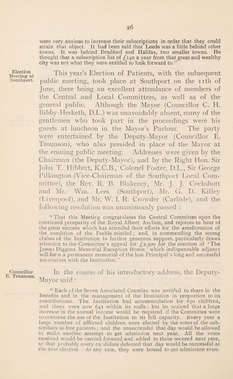 Election Meeting at Southport. Councillor E. Trounson. were very anxious to increase their subscriptions in order that they could attain that object. It had been said that Leeds was a little behind other towns. It was behind Bradford and Halifax, two smaller towns. He thought that a subscription list of ^140 a year from that great and wealthy city was not what they were entitled to look forward to.” This year’s Election of Patients, with the subsequent public meeting, took place at Southport on the nth of June, there being an excellent attendance of members of the Central and Local Committees, as well as of the general public. Although the Mayor (Councillor C. Id. Bibby-Hesketh, D.L.) was unavoidably absent, many of the gentlemen who took part in the proceedings were his guests at luncheon in the Mayor’s Parlour. The party were entertained by the Deputy-Mayor (Councillor E. Trounson), who also presided in place of the Mayor at the ensuing public meeting. Addresses were given by the Chairman (the Deputy-Mayor), and by the Right Hon. Sir John T. Hibbert, K.C.B., Colonel Foster, D.L., Sir George Pilkington (Vice-Chairman of the Southport Local Com¬ mittee), the Rev. R. B. Blakeney, Mr. J. J. Cockshott and Mr. Wm. Lees (Southport), Mr. G. D. Ivilley (Liverpool), and Mr. W. I. R. Crowder (Carlisle), and the following resolution was unanimously passed : “ That this Meeting congratulates the Central Committee upon the continued prosperity of the Royal Albert Asylum, and rejoices to hear of the great success which has attended their efforts for the amelioration of the condition of the Feeble minded ; and, in commending the strong claims of the Institution to further generous support, particularly draws attention to the Committee’s appeal for .£2,500 for the erection of ‘ The James Diggens Memorial Reception House,’ which indispensable adjunct will form a permanent memorial of the late Principal’s long and successful association with the Institution.” In the course of his introductory address, the Deputy- Mayor said : “ Each cf the Seven Associated Counties was entitled to share in the benefits and in the management of the Institution in proportion to its contributions. The Institution had accommodation for 650 children, and there were now 642 within its walls ; but he noticed that a large increase in the annual income would be required if the Committee were to continue the use of the Institution to its full capacity. Every year a large number of afflicted children were elected by the votes of the sub¬ scribers as free patients ; and the unsuccessful that day would be allowed to make another attempt to get admission next year. All the votes received would be carried forward and added to those secured next year, sc that probably every candidate defeated that day would be successful at the next election At any rate, they were bound to get admission even-