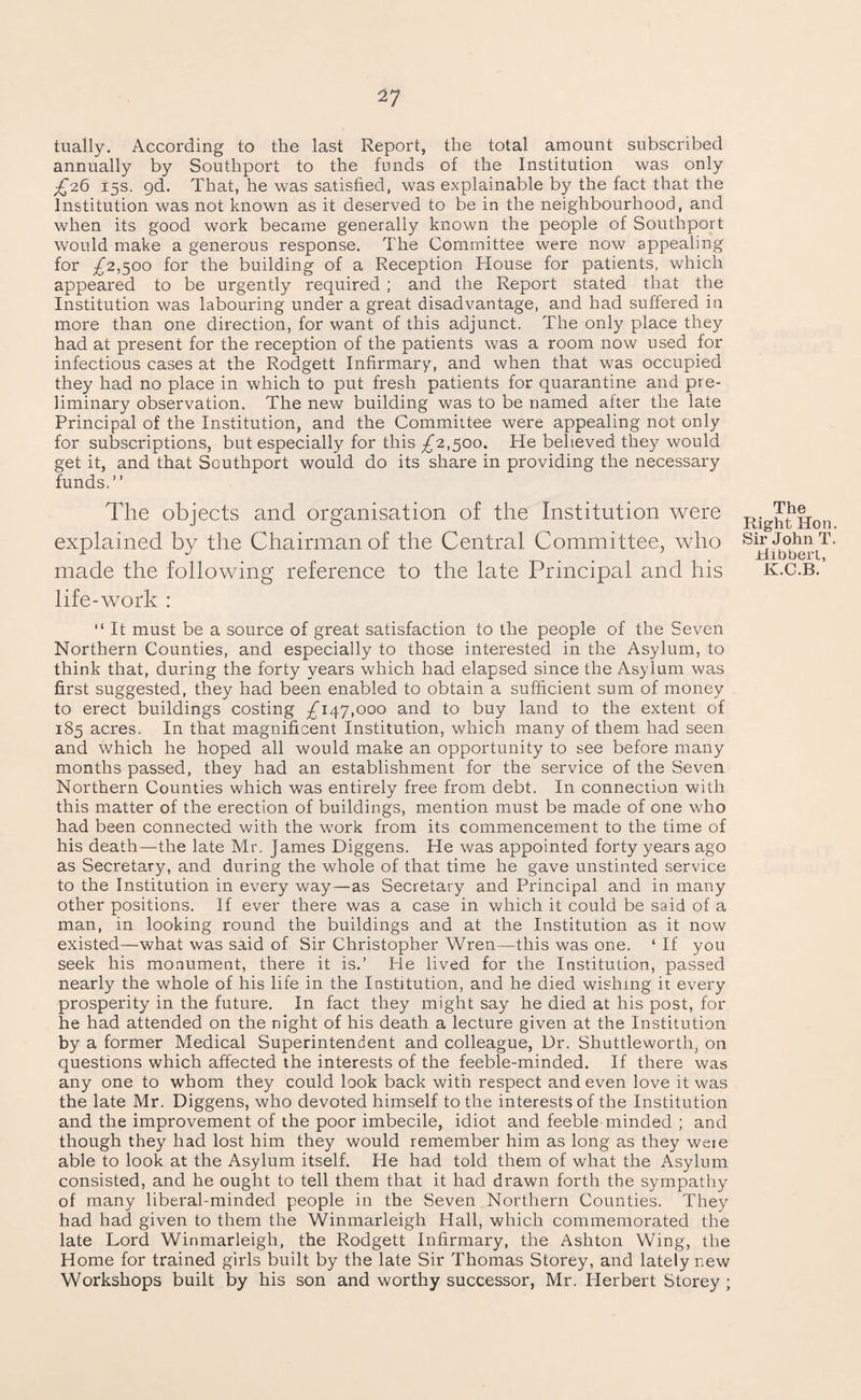 tually. According to the last Report, the total amount subscribed annually by Southport to the funds of the Institution was only £26 15s. 9d. That, he was satisfied, was explainable by the fact that the Institution was not known as it deserved to be in the neighbourhood, and when its good work became generally known the people of Southport would make a generous response. The Committee were now appealing for £2,500 for the building of a Reception House for patients, which appeared to be urgently required ; and the Report stated that the Institution was labouring under a great disadvantage, and had suffered in more than one direction, for want of this adjunct. The only place they had at present for the reception of the patients was a room now used for infectious cases at the Rodgett Infirmary, and when that was occupied they had no place in which to put fresh patients for quarantine and pre¬ liminary observation. The new building was to be named after the late Principal of the Institution, and the Committee were appealing not only for subscriptions, but especially for this £2,500. He believed they would get it, and that Southport would do its share in providing the necessary funds,” The objects and organisation of the Institution were explained by the Chairman of the Central Committee, who made the following reference to the late Principal and his life-work : The Right Hon Sir John T Hibbert, K.C.B. “ It must be a source of great satisfaction to the people of the Seven Northern Counties, and especially to those interested in the Asylum, to think that, during the forty years which had elapsed since the Asylum was first suggested, they had been enabled to obtain a sufficient sum of money to erect buildings costing .£147,000 and to buy land to the extent of 185 acres. In that magnificent Institution, which many of them had seen and which he hoped all would make an opportunity to see before many months passed, they had an establishment for the service of the Seven Northern Counties which was entirely free from debt. In connection with this matter of the erection of buildings, mention must be made of one who had been connected with the work from its commencement to the time of his death—the late Mr. James Diggens. He was appointed forty years ago as Secretary, and during the whole of that time he gave unstinted service to the Institution in every way—as Secretary and Principal and in many other positions. If ever there was a case in which it could be said of a man, in looking round the buildings and at the Institution as it now existed—what was said of Sir Christopher Wren—this was one. * If you seek his monument, there it is.’ He lived for the Institution, passed nearly the whole of his life in the Institution, and he died wishing it every prosperity in the future. In fact they might say he died at his post, for he had attended on the night of his death a lecture given at the Institution by a former Medical Superintendent and colleague, Dr. Shuttleworth, on questions which affected the interests of the feeble-minded. If there was any one to whom they could look back with respect and even love it was the late Mr. Diggens, who devoted himself to the interests of the Institution and the improvement of the poor imbecile, idiot and feeble minded ; and though they had lost him they would remember him as long as they weie able to look at the Asylum itself. He had told them of what the Asylum consisted, and he ought to tell them that it had drawn forth the sympathy of many liberal-minded people in the Seven Northern Counties. They had had given to them the Winmarleigh Hall, which commemorated the late Lord Winmarleigh, the Rodgett Infirmary, the Ashton Wing, the Home for trained girls built by the late Sir Thomas Storey, and lately new Workshops built by his son and worthy successor, Mr. Herbert Storey ;