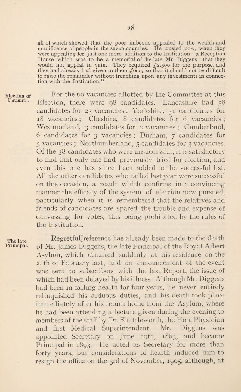 Election of Patients. The late Principal. 2$ all of which showed that the poor imbecile appealed to the wealth and munificence of people in the seven counties. He trusted now, when they were appealing for just one more addition to the Institution—a Reception House which was to be a memorial of the late Mr. Diggens —that they would not appeal in vain. They required £2,500 for the purpose, and they had already had given to them £600, so that it should not be difficult to raise the remainder without trenching upon any investments in connec¬ tion with the Institution.” For the 60 vacancies allotted by the Committee at this Election, there were 98 candidates. Lancashire had 38 candidates for 23 vacancies ; Yorkshire, 31 candidates for 18 vacancies; Cheshire, 8 candidates for 6 vacancies ; Westmorland, 3 candidates for 2 vacancies ; Cumberland, 6 candidates for 3 vacancies ; Durham, 7 candidates for 5 vacancies ; Northumberland, 5 candidates for 3 vacancies. Of the 38 candidates who were unsuccessful, it is satisfactory to find that only one had previously tried for election, and even this one has since been added to the successful list. All the other candidates who failed last year were successful on this occasion, a result which confirms in a convincing manner the efficacy of the system of election now pursued, particularly when it is remembered that the relatives and friends of candidates are spared the trouble and expense of canvassing for votes, this being prohibited by the rules of the Institution. RegretfulYeference has already been made to the death of Mr. James Diggens, the late Principal of the Royal Albert Asylum, which occurred suddenly at his residence on the 24th of February last, and an announcement of the event was sent to subscribers with the last Report, the issue of which had been delayed by his illness. Although Mr. Diggens had been in failing health for four years, he never entirely relinquished his arduous duties, and his death took place immediately after his return home from the Asylum, where he had been attending a lecture given during the evening to members of the staff by Dr. Shuttleworth, the Hon. Physician and first Medical Superintendent. Mr. Diggens was appointed Secretary on June 19th, 1865, and became Principal in 1893. He acted as Secretary for more than forty years, but considerations of health induced him to