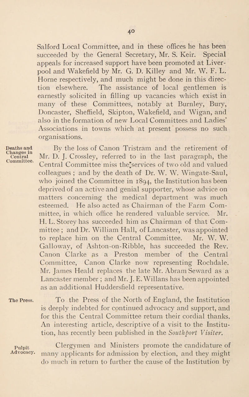 Deaths and Changes in Central Committee. The Press. Pulpit Advocacy. Salford Local Committee, and in these offices he has been succeeded by the General Secretary, Mr. S. Keir. Special appeals for increased support have been promoted at Liver¬ pool and Wakefield by Mr. G. D. Killey and Mr. W. F. L. Horne respectively, and much might be done in this direc¬ tion elsewhere. The assistance of local gentlemen is earnestly solicited in filling up vacancies which exist in many of these Committees, notably at Burnley, Bury, Doncaster, Sheffield, Skipton, Wakefield, and Wigan, and also in the formation of new Local Committees and Ladies’ Associations in towns which at present possess no such organisations. By the loss of Canon Tristram and the retirement of Mr. D. J. Crossley, referred to in the last paragraph, the Central Committee miss thejservices of two old and valued colleagues ; and by the death of Dr. W. W. Wingate-Saul, who joined the Committee in 1894, the Institution has been deprived of an active and genial supporter, whose advice on matters concerning the medical department was much esteemed. He also acted as Chairman of the Farm Com¬ mittee, in which office he rendered valuable service. Mr. H. L. Storey has succeeded him as Chairman of that Com¬ mittee ; and Dr. William Hall, of Lancaster, was appointed to replace him on the Central Committee. Mr. W. W. Galloway, of Ashton-on-Ribble, has succeeded the Rev. Canon Clarke as a Preston member of the Central Committee, Canon Clarke now representing Rochdale. Mr. James Heald replaces the late Mr. Abram Seward as a Lancaster member ; and Mr. J. E. Willans has been appointed as an additional Huddersfield representative. To the Press of the North of England, the Institution is deeply indebted for continued advocacy and support, and for this the Central Committee return their cordial thanks. An interesting article, descriptive of a visit to the Institu¬ tion, has recently been published in the Southport Visiter. Clergymen and Ministers promote the candidature of many applicants for admission by election, and they might do much in return to further the cause of the Institution by V