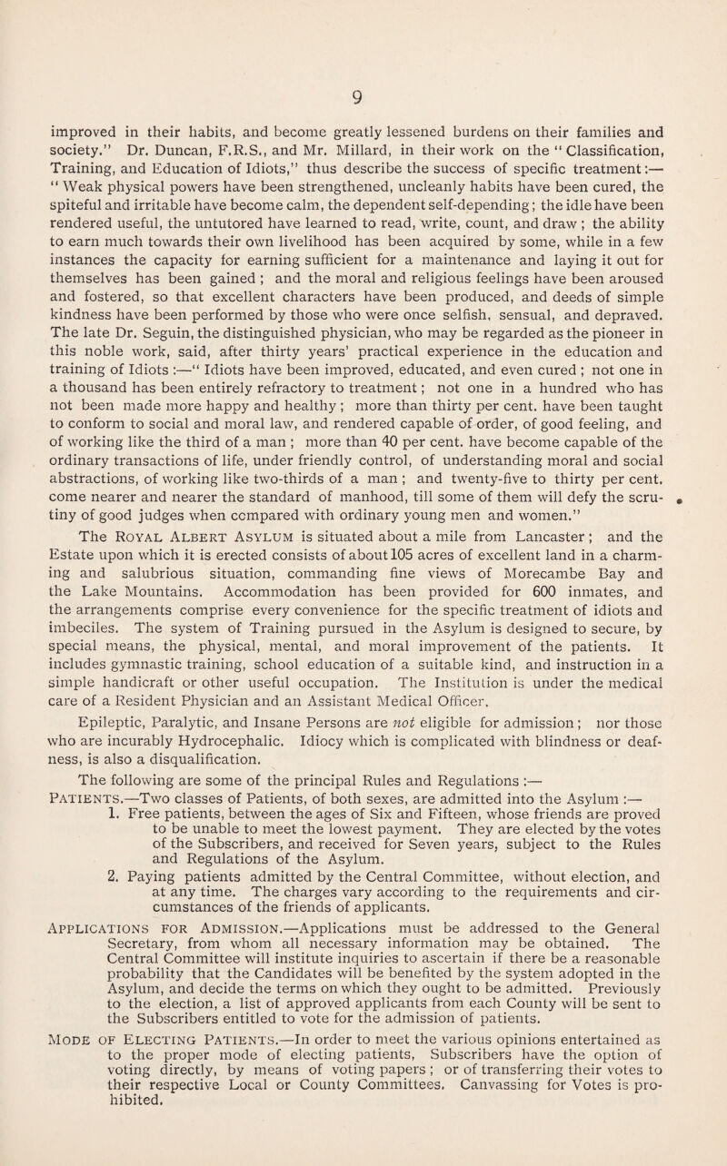 improved in their habits, and become greatly lessened burdens on their families and society.” Dr. Duncan, F.R.S., and Mr. Millard, in their work on the ‘‘Classification, Training, and Education of Idiots,” thus describe the success of specific treatment:— “ Weak physical powers have been strengthened, uncleanly habits have been cured, the spiteful and irritable have become calm, the dependent self-depending; the idle have been rendered useful, the untutored have learned to read, write, count, and draw ; the ability to earn much towards their own livelihood has been acquired by some, while in a few instances the capacity for earning sufficient for a maintenance and laying it out for themselves has been gained ; and the moral and religious feelings have been aroused and fostered, so that excellent characters have been produced, and deeds of simple kindness have been performed by those who were once selfish, sensual, and depraved. The late Dr. Seguin, the distinguished physician, who may be regarded as the pioneer in this noble work, said, after thirty years’ practical experience in the education and training of Idiots :—“ Idiots have been improved, educated, and even cured ; not one in a thousand has been entirely refractory to treatment; not one in a hundred who has not been made more happy and healthy ; more than thirty per cent, have been taught to conform to social and moral law, and rendered capable of order, of good feeling, and of working like the third of a man ; more than 40 per cent, have become capable of the ordinary transactions of life, under friendly control, of understanding moral and social abstractions, of working like two-thirds of a man ; and twenty-five to thirty per cent, come nearer and nearer the standard of manhood, till some of them will defy the scru- * tiny of good judges when compared with ordinary young men and women.” The Royal Albert Asylum is situated about a mile from Lancaster; and the Estate upon which it is erected consists of about 105 acres of excellent land in a charm¬ ing and salubrious situation, commanding fine views of Morecambe Bay and the Lake Mountains. Accommodation has been provided for 600 inmates, and the arrangements comprise every convenience for the specific treatment of idiots and imbeciles. The system of Training pursued in the Asylum is designed to secure, by special means, the physical, mental, and moral improvement of the patients. It includes gymnastic training, school education of a suitable kind, and instruction in a simple handicraft or other useful occupation. The Institution is under the medical care of a Resident Physician and an Assistant Medical Officer. Epileptic, Paralytic, and Insane Persons are not eligible for admission; nor those who are incurably Hydrocephalic. Idiocy which is complicated with blindness or deaf¬ ness, is also a disqualification. The following are some of the principal Rules and Regulations :— Patients.—Two classes of Patients, of both sexes, are admitted into the Asylum :— 1. Free patients, between the ages of Six and Fifteen, whose friends are proved to be unable to meet the lowest payment. They are elected by the votes of the Subscribers, and received for Seven years, subject to the Rules and Regulations of the Asylum. 2. Paying patients admitted by the Central Committee, without election, and at any time. The charges vary according to the requirements and cir¬ cumstances of the friends of applicants. Applications for Admission.—Applications must be addressed to the General Secretary, from whom all necessary information may be obtained. The Central Committee will institute inquiries to ascertain if there be a reasonable probability that the Candidates will be benefited by the system adopted in the Asylum, and decide the terms on which they ought to be admitted. Previously to the election, a list of approved applicants from each County will be sent to the Subscribers entitled to vote for the admission of patients. Mode of Electing Patients.—In order to meet the various opinions entertained as to the proper mode of electing patients, Subscribers have the option of voting directly, by means of voting papers ; or of transferring their votes to their respective Local or County Committees. Canvassing for Votes is pro¬ hibited.