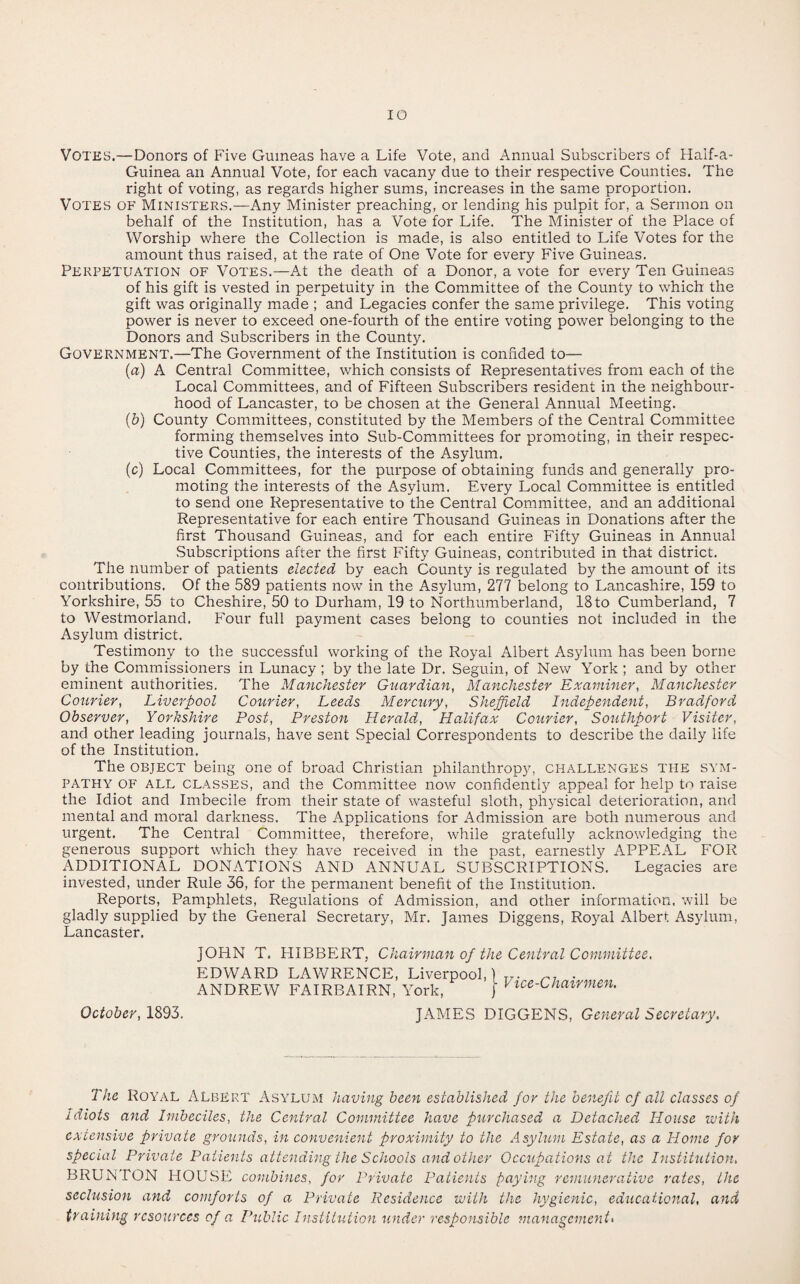 IO Votes.—Donors of Five Guineas have a Life Vote, and Annual Subscribers of Haif-a- Guinea an Annual Vote, for each vacany due to their respective Counties. The right of voting, as regards higher sums, increases in the same proportion. Votes of Ministers.—Any Minister preaching, or lending his pulpit for, a Sermon on behalf of the Institution, has a Vote for Life. The Minister of the Place of Worship where the Collection is made, is also entitled to Life Votes for the amount thus raised, at the rate of One Vote for every Five Guineas. Perpetuation of Votes.—At the death of a Donor, a vote for every Ten Guineas of his gift is vested in perpetuity in the Committee of the County to which the gift was originally made ; and Legacies confer the same privilege. This voting power is never to exceed one-fourth of the entire voting power belonging to the Donors and Subscribers in the County. Government.—The Government of the Institution is confided to— (a) A Central Committee, which consists of Representatives from each of the Local Committees, and of Fifteen Subscribers resident in the neighbour¬ hood of Lancaster, to be chosen at the General Annual Meeting. (b) County Committees, constituted by the Members of the Central Committee forming themselves into Sub-Committees for promoting, in their respec¬ tive Counties, the interests of the Asylum. (c) Local Committees, for the purpose of obtaining funds and generally pro¬ moting the interests of the Asylum. Every Local Committee is entitled to send one Representative to the Central Committee, and an additional Representative for each entire Thousand Guineas in Donations after the first Thousand Guineas, and for each entire Fifty Guineas in Annual Subscriptions after the first Fifty Guineas, contributed in that district. The number of patients elected by each County is regulated by the amount of its contributions. Of the 589 patients now in the Asylum, 277 belong to Lancashire, 159 to Yorkshire, 55 to Cheshire, 50 to Durham, 19 to Northumberland, 18to Cumberland, 7 to Westmorland. Four full payment cases belong to counties not included in the Asylum district. Testimony to the successful working of the Royal Albert Asylum has been borne by the Commissioners in Lunacy ; by the late Dr. Seguin, of New York ; and by other eminent authorities. The Manchester Guardian, Manchester Examiner, Manchester Courier, Liverpool Courier, Leeds Mercury, Sheffield Independent, Bradford Observer, Yorkshire Post, Preston Herald, Halifax Courier, Southport Visiter, and other leading journals, have sent Special Correspondents to describe the daily life of the Institution. The object being one of broad Christian philanthropy, challenges the sym¬ pathy of ALL classes, and the Committee now confidently appeal for help tn raise the Idiot and Imbecile from their state of wasteful sloth, physical deterioration, and mental and moral darkness. The Applications for Admission are both numerous and urgent. The Central Committee, therefore, while gratefully acknowledging the generous support which they have received in the past, earnestly APPEAL FOR ADDITIONAL DONATIONS AND ANNUAL SUBSCRIPTIONS. Legacies are invested, under Rule 36, for the permanent benefit of the Institution. Reports, Pamphlets, Regulations of Admission, and other information, will be gladly supplied by the General Secretary, Mr. James Diggens, Royal Albert Asylum, Lancaster. October, 1893. JOHN T. PIIBBERT, Chairman of the Central Committee. EDWARD LAWRENCE, Liverpool, ANDREW FAIRBAIRN, York, Vice-Chairmen. JAMES DIGGENS, General Secretary, The Royal Albert Asylum having been established for the benefit of all classes of idiots and Imbeciles, the Central Committee have purchased a Detached, House with extensive private grounds, in convenient proximity to the Asylum Estate, as a Home for special Private Patients attending the Schools and other Occupations at the Institution. BRUNTON HOUSE combines, for Private Patients paying remunerative rates, the seclusion and comforts of a Private Residence with the hygienic, educational, and training resources of a Public Institution under responsible management<