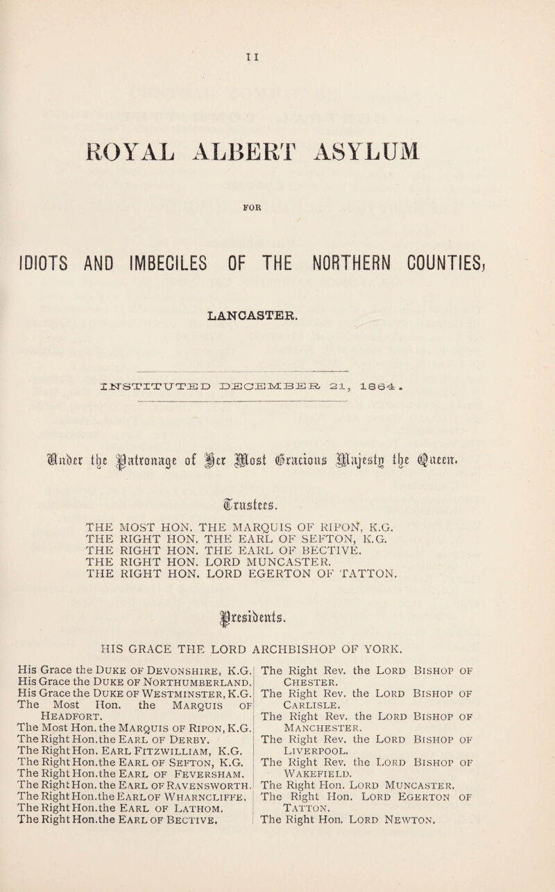 ROYAL ALBERT ASYLUM FOR IDIOTS AND IMBECILES OF THE NORTHERN COUNTIES LANCASTER. nrSTITTTTED DECEMBER 21, 1864. Hitkr % jpattcmage of |§er Jflost (fraeious Hlajesig % flfutem THE MOST HON. THE MARQUIS OF RIPON, K.G. THE RIGHT HON. THE EARL OF SEFTON, K.G. THE RIGHT HON. THE EARL OF BECTIVE. THE RIGHT HON. LORD MUNCASTER. THE RIGHT HON. LORD EGERTON OF TATTON. mitmifs. HIS GRACE THE LORD ARCHBISHOP OF YORK. His Grace the Duke of Devonshire, K.G. His Grace the Duke of Northumberland. His Grace the Duke of Westminster, K.G. The Most Hon. the Marquis of Headfort. The Most Hon. the Marquis of Ripon, K.G. The Right Hon.the Earl of Derby. The Right Hon. Earl Fitzwilliam, K.G. The Right Hon.the Earl of Sefton, K.G. The Right Hon.the Earl of Feversham. The Right Hon. the Earl ofRavensworth.I The Right Hon. the Earl of Wharncliffe, The Right Hon.the Earl of Lathom. The Right Hon.the Earl of Bective. The Right Rev. the Lord Bishop of Chester. The Right Rev. the Lord Bishop of Carlisle. The Right Rev. the Lord Bishop of Manchester. The Right Rev. the Lord Bishop of Liverpool. The Right Rev. the Lord Bishop of Wakefield. The Right Hon. Lord Muncaster, The Right Hon. Lord Egerton of Tatton. The Right Hon. Lord Newton.