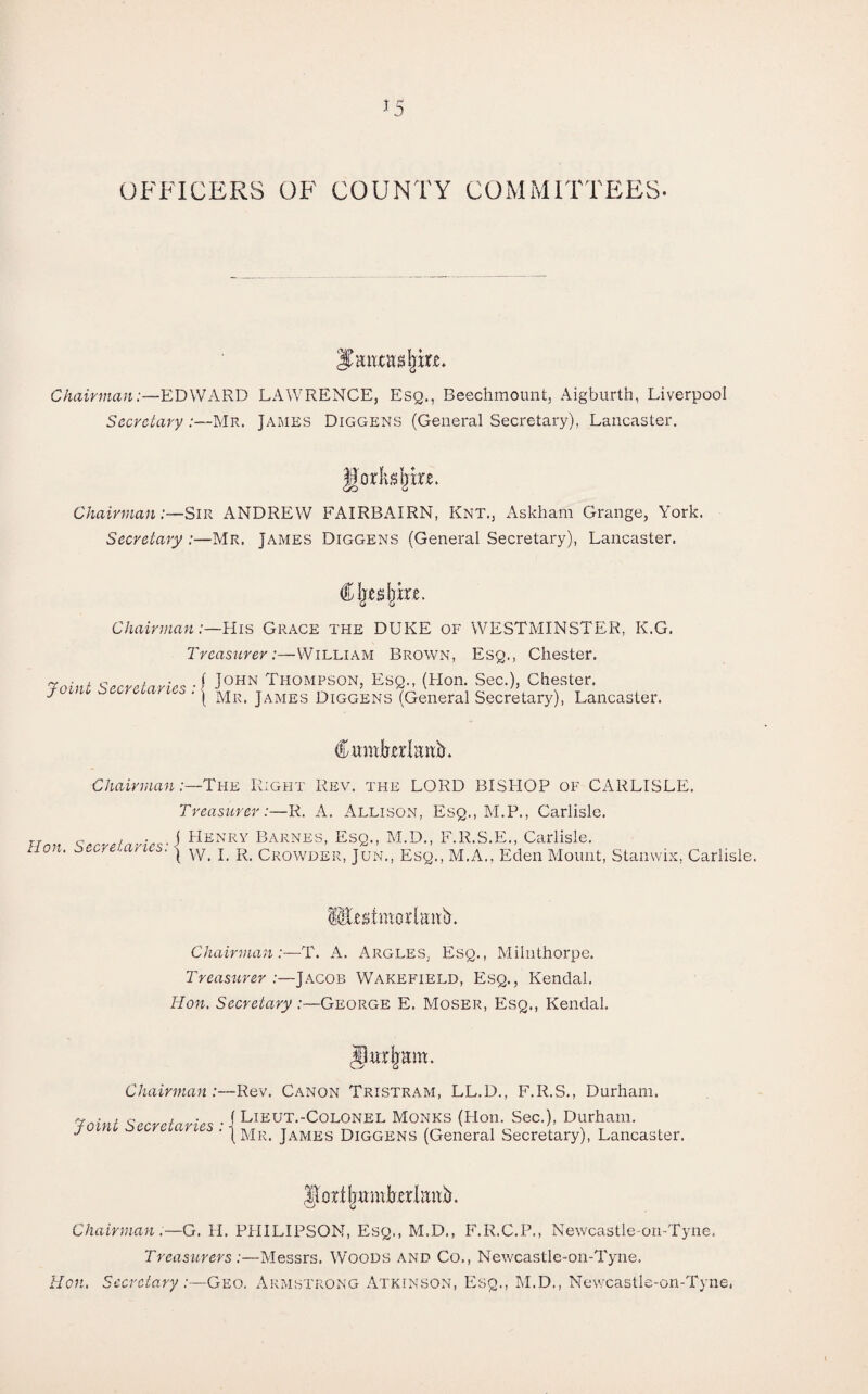 OFFICERS OF COUNTY COMMITTEES. Jtenxasljm. Chairman:—EDWARD LAWRENCE, Esq., Beechmount, Aigburth, Liverpool Secretary :—Mr. James Diggens (General Secretary), Lancaster. godlike. Chairman:—Sir ANDREW FAIRBAIRN, Knt., Askham Grange, York. Secretary :—Mr. James Diggens (General Secretary), Lancaster. Cljcdjke. Chairman:—His Grace the DUKE of WESTMINSTER, K.G. Treasurer:—William Brown, Esq., Chester. Taint Secretaries ■{ J0HN Thompson, EsQ-- (Hon- Sec0, Chester. J ' ( Mr. James Diggens (General Secretary), Lancaster. CwmkrEnb. Chairman:—The Right Rev. the LORD BISHOP of CARLISLE. Treasurer:—R. A. Allison, Esq., M.P., Carlisle. Hon Secretaries• i Henry Barnes> EsQ- M-d- F-R.S.E., Carlisle. non' j w. I. R. Crowder, Jun., Esq., AI.A., Eden Mount, Stamvix, Carlisle. Mckmorlmrit. Chairman:—T. A. Argles. Esq., Miluthorpe. Treasurer :—Jacob Wtakefield, Esq., Kendal. Hon. Secretary :—George E. Moser, Esq., Kendal. Chairman :— Joint Secretaries : ■ Rev. Canon Tristram, LL.D., F.R.S., Durham. Lieut.-Colonel Monks (Hon. Sec.), Durham. Mr. James Diggens (General Secretary), Lancaster. Chairman— G. H. PHILIPSON, Esq., M.D., F.R.C.P., Newcastle-on-Tyne. Treasurers :—Messrs. Woods and Co., Newcastle-on-Tyne. Hon. Secretary :—Geo. Armstrong Atkinson, Esq., M.D., Newcastle-on-Tyne,