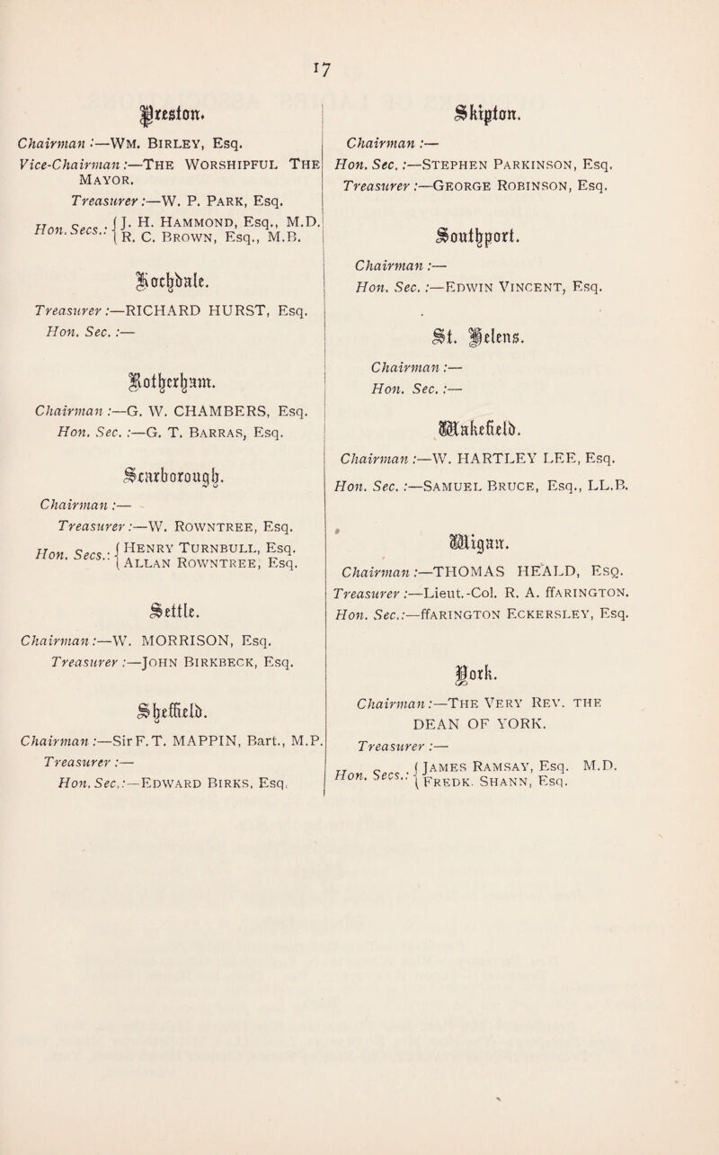 *7 Jtelcm* Chairman Wm. Birley, Esq. Vice-Chairman:—The Worshipful The Mayor. Treasurer:—W. P. Park, Esq. J. H. Hammond, Esq., M.D. R. C. Brown, Esq., M.B. ^ktpton. Hon.. Secs.: ■ Jocjrbale. Treasurer:—RICHARD HURST, Esq. Hon. Sec. :— Chairman :—G. W. CHAMBERS, Esq. Hon. Sec. :—G. T. Barras, Esq. ^mborougfr. Chairman:— Treasurer:—W. Rowntree, Esq. Hnn Sen • 1 Henry TURNBULL, Esq. nun. ^^s..| Allan RowntreE) Esqi Settle. Chairman:—W. MORRISON, Esq. Treasurer :—John Birkbeck, Esq. JifreffLelb. o Chairman :—SirF. T. MAPPIN, Bart., M.P, Treasurer :— Hon, Sec,:—Edward Birks, Esq, Chairman :— Hon. Sec. .-—Stephen Parkinson, Esq. Treasurer:—George Robinson, Esq. Chairman:— Hon. Sec. .-—Edwin Vincent, Esq. it. Oil S Chairman Hon. Sec. 'nkefxelb. Chairman W. HARTLEY LEE, Esq. Hon. Sec. .-—Samuel Bruce, Esq., LL.B. xgait. Chairman:—THOMAS HEALD, Esq. Treasurer:—Lieut.-Col. R. A. ffARiNGTON. Hon. Sec.:—Earington Eckersley, Esq. Chairman:—The Very Rev. the DEAN OF YORK. Treasurer :— Hnv .1 James Ramsay, Esq. M.D. non. bees., ipREDK Shann, Esq.