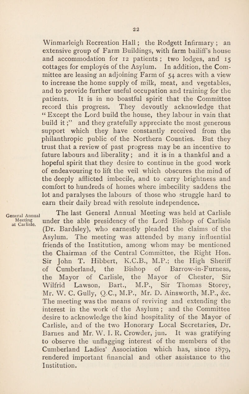 General Annual Meeting at Cai lisle. Winmarleigh Recreation Hall; the Rodgett Infirmary ; an extensive group of Farm Buildings, with farm bailiff’s house and accommodation for 12 patients; two lodges, and 15 cottages for employes of the Asylum. In addition, the Com¬ mittee are leasing an adjoining Farm of 54 acres with a view to increase the home supply of milk, meat, and vegetables, and to provide further useful occupation and training for the patients. It is in no boastful spirit that the Committee record this progress. They devoutly acknowledge that “ Except the Lord build the house, they labour in vain that build itand they gratefully appreciate the most generous support which they have constantly received from the philanthropic public of the Northern Counties. But they trust that a review of past progress may be an incentive to future labours and liberality; and it is in a thankful and a hopeful spirit that they desire to continue in the good work of endeavouring to lift the veil which obscures the mind of the deeply afflicted imbecile, and to carry brightness and comfort to hundreds of homes where imbecility saddens the lot and paralyses the labours of those who struggle hard to earn their daily bread with resolute independence. The last General Annual Meeting was held at Carlisle under the able presidency of the Lord Bishop of Carlisle (Dr. Bardsley), who earnestly pleaded the claims of the Asylum. The meeting was attended by many influential friends of the Institution, among whom may be mentioned the Chairman of the Central Committee, the Right Hon. Sir John T. Hibbert, K.C.B., M.P.; the High Sheriff of Cumberland, the Bishop of Barrow-in-Furness, the Mayor of Carlisle, the Mayor of Chester, Sir Wilfrid Lawson, Bart,, M.P., Sir Thomas Storey, Mr. W. C. Gully, Q.C., M.P., Mr. D. Ainsworth, M.P., &c. The meeting was the means of reviving and extending the interest in the work of the Asylum ; and the Committee desire to acknowledge the kind hospitality of the Mayor of Carlisle, and of the two Honorary Local Secretaries, Dr. Barnes and Mr. W. I. R. Crowder, jun. It was gratifying to observe the unflagging interest of the members of the Cumberland Ladies’ Association which has, since 1879, rendered important financial and other assistance to the Institution.